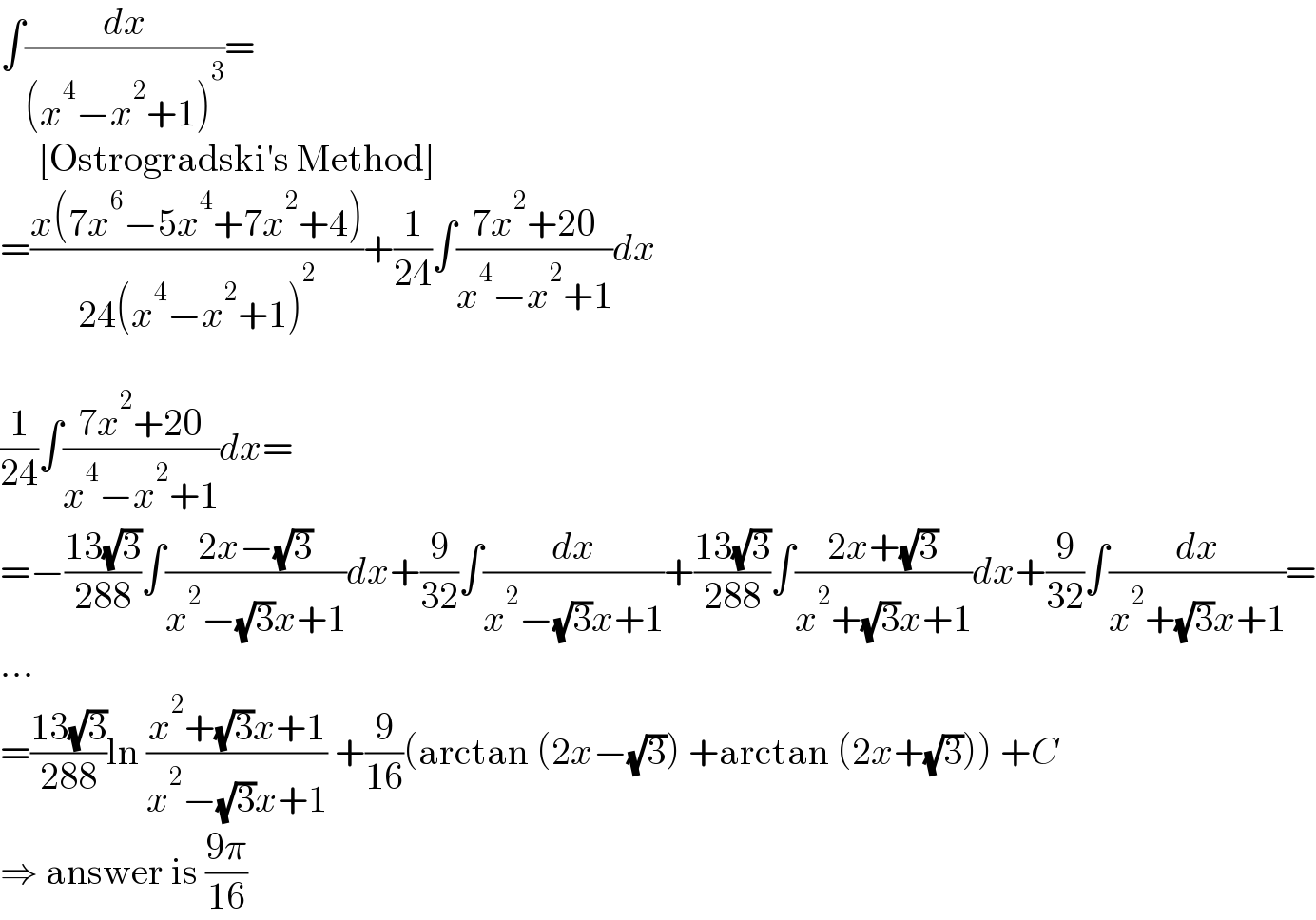 ∫(dx/((x^4 −x^2 +1)^3 ))=       [Ostrogradski′s Method]  =((x(7x^6 −5x^4 +7x^2 +4))/(24(x^4 −x^2 +1)^2 ))+(1/(24))∫((7x^2 +20)/(x^4 −x^2 +1))dx    (1/(24))∫((7x^2 +20)/(x^4 −x^2 +1))dx=  =−((13(√3))/(288))∫((2x−(√3))/(x^2 −(√3)x+1))dx+(9/(32))∫(dx/(x^2 −(√3)x+1))+((13(√3))/(288))∫((2x+(√3))/(x^2 +(√3)x+1))dx+(9/(32))∫(dx/(x^2 +(√3)x+1))=  ...  =((13(√3))/(288))ln ((x^2 +(√3)x+1)/(x^2 −(√3)x+1)) +(9/(16))(arctan (2x−(√3)) +arctan (2x+(√3))) +C  ⇒ answer is ((9π)/(16))  