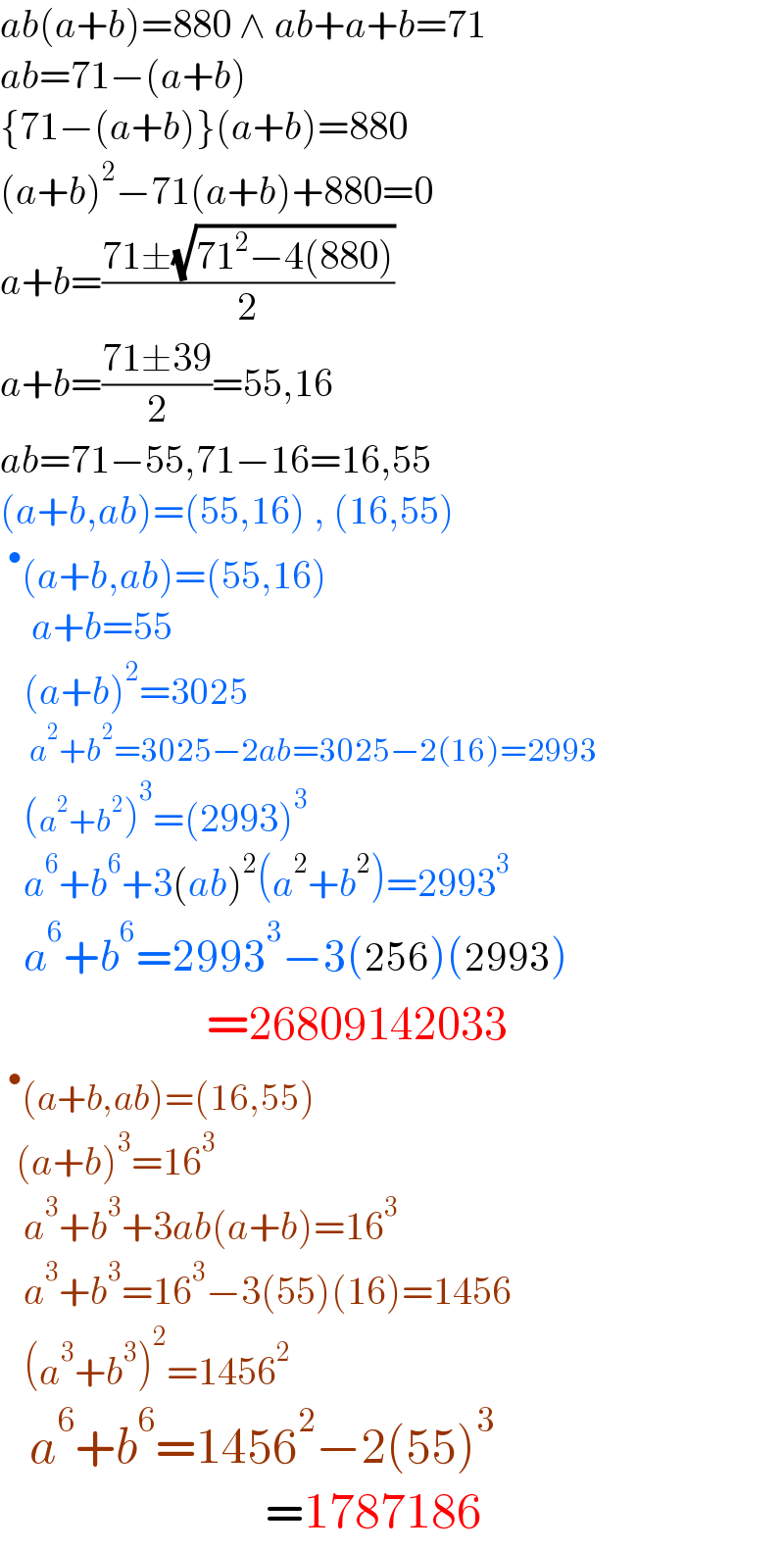 ab(a+b)=880 ∧ ab+a+b=71  ab=71−(a+b)  {71−(a+b)}(a+b)=880  (a+b)^2 −71(a+b)+880=0  a+b=((71±(√(71^2 −4(880))))/2)  a+b=((71±39)/2)=55,16  ab=71−55,71−16=16,55  (a+b,ab)=(55,16) , (16,55)  ^• (a+b,ab)=(55,16)      a+b=55      (a+b)^2 =3025       a^2 +b^2 =3025−2ab=3025−2(16)=2993     (a^2 +b^2 )^3 =(2993)^3      a^6 +b^6 +3(ab)^2 (a^2 +b^2 )=2993^3      a^6 +b^6 =2993^3 −3(256)(2993)                       =26809142033  ^• (a+b,ab)=(16,55)    (a+b)^3 =16^3      a^3 +b^3 +3ab(a+b)=16^3      a^3 +b^3 =16^3 −3(55)(16)=1456     (a^3 +b^3 )^2 =1456^2      a^6 +b^6 =1456^2 −2(55)^3                              =1787186  