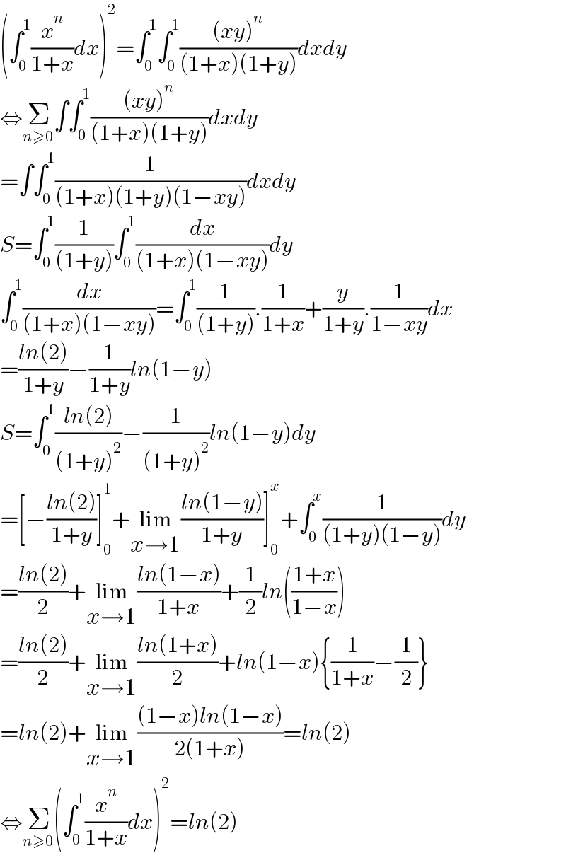 (∫_0 ^1 (x^n /(1+x))dx)^2 =∫_0 ^1 ∫_0 ^1 (((xy)^n )/((1+x)(1+y)))dxdy  ⇔Σ_(n≥0) ∫∫_0 ^1 (((xy)^n )/((1+x)(1+y)))dxdy  =∫∫_0 ^1 (1/((1+x)(1+y)(1−xy)))dxdy  S=∫_0 ^1 (1/((1+y)))∫_0 ^1 (dx/((1+x)(1−xy)))dy  ∫_0 ^1 (dx/((1+x)(1−xy)))=∫_0 ^1 (1/((1+y))).(1/(1+x))+(y/(1+y)).(1/(1−xy))dx  =((ln(2))/(1+y))−(1/(1+y))ln(1−y)  S=∫_0 ^1 ((ln(2))/((1+y)^2 ))−(1/((1+y)^2 ))ln(1−y)dy  =[−((ln(2))/(1+y))]_0 ^1 +lim_(x→1) ((ln(1−y))/(1+y))]_0 ^x +∫_0 ^x (1/((1+y)(1−y)))dy  =((ln(2))/2)+lim_(x→1) ((ln(1−x))/(1+x))+(1/2)ln(((1+x)/(1−x)))  =((ln(2))/2)+lim_(x→1) ((ln(1+x))/2)+ln(1−x){(1/(1+x))−(1/2)}  =ln(2)+lim_(x→1) (((1−x)ln(1−x))/(2(1+x)))=ln(2)  ⇔Σ_(n≥0) (∫_0 ^1 (x^n /(1+x))dx)^2 =ln(2)  