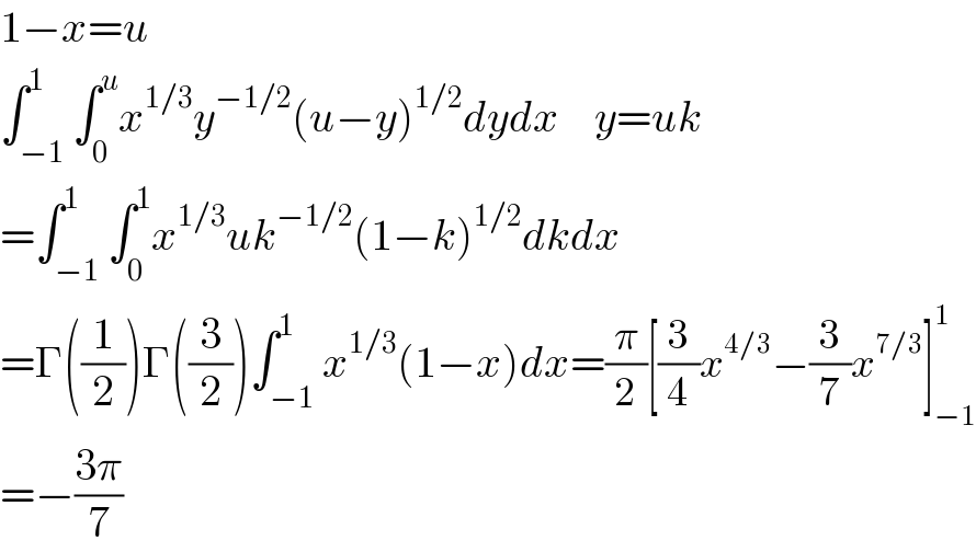 1−x=u  ∫_(−1) ^1 ∫_0 ^u x^(1/3) y^(−1/2) (u−y)^(1/2) dydx    y=uk  =∫_(−1) ^1 ∫_0 ^1 x^(1/3) uk^(−1/2) (1−k)^(1/2) dkdx  =Γ((1/2))Γ((3/2))∫_(−1) ^1 x^(1/3) (1−x)dx=(π/2)[(3/4)x^(4/3) −(3/7)x^(7/3) ]_(−1) ^1   =−((3π)/7)  