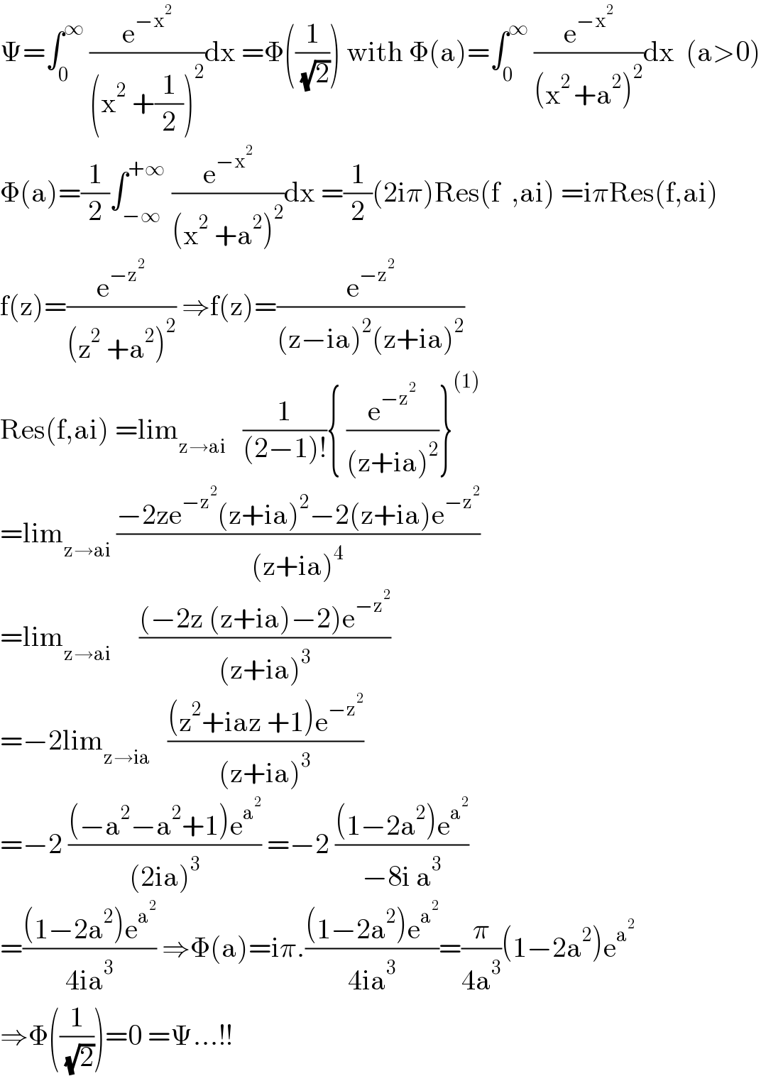 Ψ=∫_0 ^∞  (e^(−x^2 ) /((x^2  +(1/2))^2 ))dx =Φ((1/( (√2)))) with Φ(a)=∫_0 ^∞  (e^(−x^2 ) /((x^(2 ) +a^2 )^2 ))dx  (a>0)  Φ(a)=(1/2)∫_(−∞) ^(+∞)  (e^(−x^2 ) /((x^2  +a^2 )^2 ))dx =(1/2)(2iπ)Res(f  ,ai) =iπRes(f,ai)  f(z)=(e^(−z^2 ) /((z^2  +a^2 )^2 )) ⇒f(z)=(e^(−z^2 ) /((z−ia)^2 (z+ia)^2 ))  Res(f,ai) =lim_(z→ai)    (1/((2−1)!)){ (e^(−z^2 ) /((z+ia)^2 ))}^((1))   =lim_(z→ai)  ((−2ze^(−z^2 ) (z+ia)^2 −2(z+ia)e^(−z^2 ) )/((z+ia)^4 ))  =lim_(z→ai)      (((−2z (z+ia)−2)e^(−z^2 ) )/((z+ia)^3 ))  =−2lim_(z→ia)    (((z^2 +iaz +1)e^(−z^2 ) )/((z+ia)^3 ))  =−2 (((−a^2 −a^2 +1)e^a^2  )/((2ia)^3 )) =−2 (((1−2a^2 )e^a^2  )/(−8i a^3 ))  =(((1−2a^2 )e^a^2  )/(4ia^3 )) ⇒Φ(a)=iπ.(((1−2a^2 )e^a^2  )/(4ia^3 ))=(π/(4a^3 ))(1−2a^2 )e^a^2    ⇒Φ((1/( (√2))))=0 =Ψ...!!  