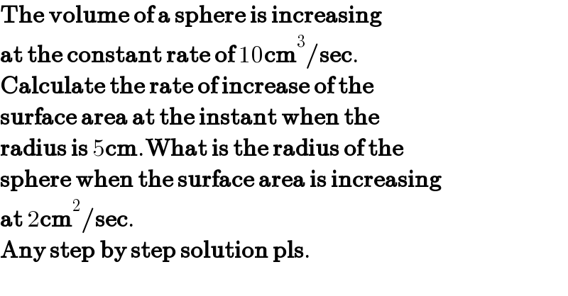 The volume of a sphere is increasing  at the constant rate of 10cm^3 /sec.  Calculate the rate of increase of the   surface area at the instant when the  radius is 5cm.What is the radius of the  sphere when the surface area is increasing  at 2cm^2 /sec.  Any step by step solution pls.  