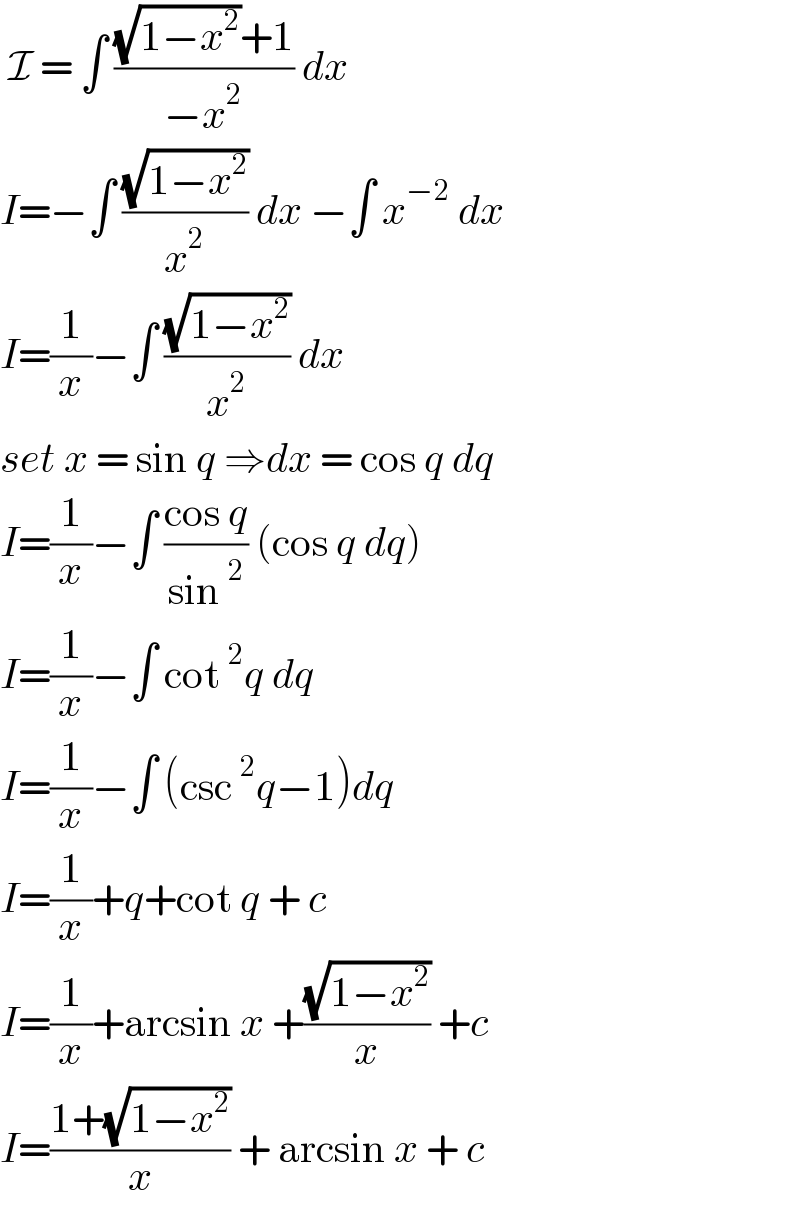  I = ∫ (((√(1−x^2 ))+1)/(−x^2 )) dx  I=−∫ ((√(1−x^2 ))/x^2 ) dx −∫ x^(−2)  dx  I=(1/x)−∫ ((√(1−x^2 ))/x^2 ) dx   set x = sin q ⇒dx = cos q dq  I=(1/x)−∫ ((cos q)/(sin^2 )) (cos q dq)  I=(1/x)−∫ cot^2 q dq   I=(1/x)−∫ (csc^2 q−1)dq  I=(1/x)+q+cot q + c  I=(1/x)+arcsin x +((√(1−x^2 ))/x) +c  I=((1+(√(1−x^2 )))/x) + arcsin x + c   