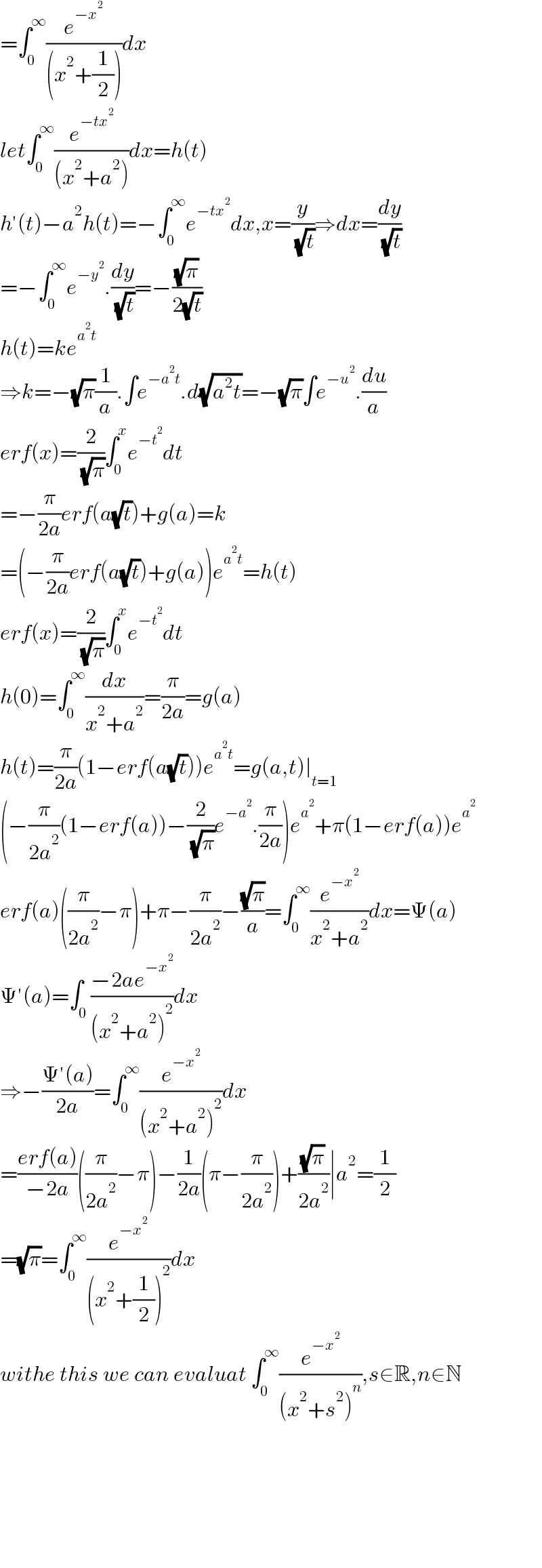=∫_0 ^∞ (e^(−x^2 ) /((x^2 +(1/2))))dx  let∫_0 ^∞ (e^(−tx^2 ) /((x^2 +a^2 )))dx=h(t)  h′(t)−a^2 h(t)=−∫_0 ^∞ e^(−tx^2 ) dx,x=(y/( (√t)))⇒dx=(dy/( (√t)))  =−∫_0 ^∞ e^(−y^2 ) .(dy/( (√t)))=−((√π)/(2(√t)))  h(t)=ke^(a^2 t)   ⇒k=−(√π)(1/a).∫e^(−a^2 t) .d(√(a^2 t))=−(√π)∫e^(−u^2 ) .(du/a)  erf(x)=(2/( (√π)))∫_0 ^x e^(−t^2 ) dt  =−(π/(2a))erf(a(√t))+g(a)=k  =(−(π/(2a))erf(a(√t))+g(a))e^(a^2 t) =h(t)  erf(x)=(2/( (√π)))∫_0 ^x e^(−t^2 ) dt  h(0)=∫_0 ^∞ (dx/(x^2 +a^2 ))=(π/(2a))=g(a)  h(t)=(π/(2a))(1−erf(a(√t)))e^(a^2 t) =g(a,t)∣_(t=1)   (−(π/(2a^2 ))(1−erf(a))−(2/( (√π)))e^(−a^2 ) .(π/(2a)))e^a^2  +π(1−erf(a))e^a^2    erf(a)((π/(2a^2 ))−π)+π−(π/(2a^2 ))−((√π)/a)=∫_0 ^∞ (e^(−x^2 ) /(x^2 +a^2 ))dx=Ψ(a)  Ψ′(a)=∫_0 ((−2ae^(−x^2 ) )/((x^2 +a^2 )^2 ))dx  ⇒−((Ψ′(a))/(2a))=∫_0 ^∞ (e^(−x^2 ) /((x^2 +a^2 )^2 ))dx  =((erf(a))/(−2a))((π/(2a^2 ))−π)−(1/(2a))(π−(π/(2a^2 )))+((√π)/(2a^2 ))∣a^2 =(1/2)  =(√π)=∫_0 ^∞ (e^(−x^2 ) /((x^2 +(1/2))^2 ))dx  withe this we can evaluat ∫_0 ^∞ (e^(−x^2 ) /((x^2 +s^2 )^n )),s∈R,n∈N            