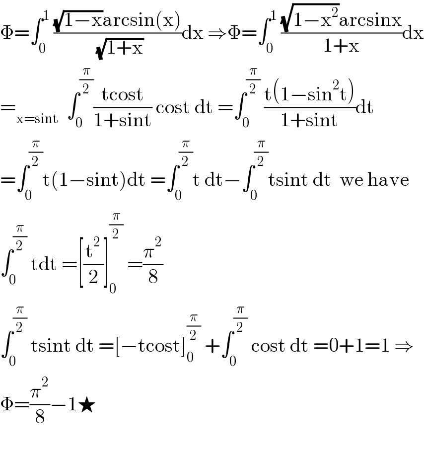 Φ=∫_0 ^1  (((√(1−x))arcsin(x))/( (√(1+x))))dx ⇒Φ=∫_0 ^1  (((√(1−x^2 ))arcsinx)/(1+x))dx  =_(x=sint)   ∫_0 ^(π/2) ((tcost)/(1+sint)) cost dt =∫_0 ^(π/2)  ((t(1−sin^2 t))/(1+sint))dt  =∫_0 ^(π/2) t(1−sint)dt =∫_0 ^(π/2) t dt−∫_0 ^(π/2) tsint dt  we have  ∫_0 ^(π/2)  tdt =[(t^2 /2)]_0 ^(π/2)  =(π^2 /8)  ∫_0 ^(π/2)  tsint dt =[−tcost]_0 ^(π/2)  +∫_0 ^(π/2)  cost dt =0+1=1 ⇒  Φ=(π^2 /8)−1★    