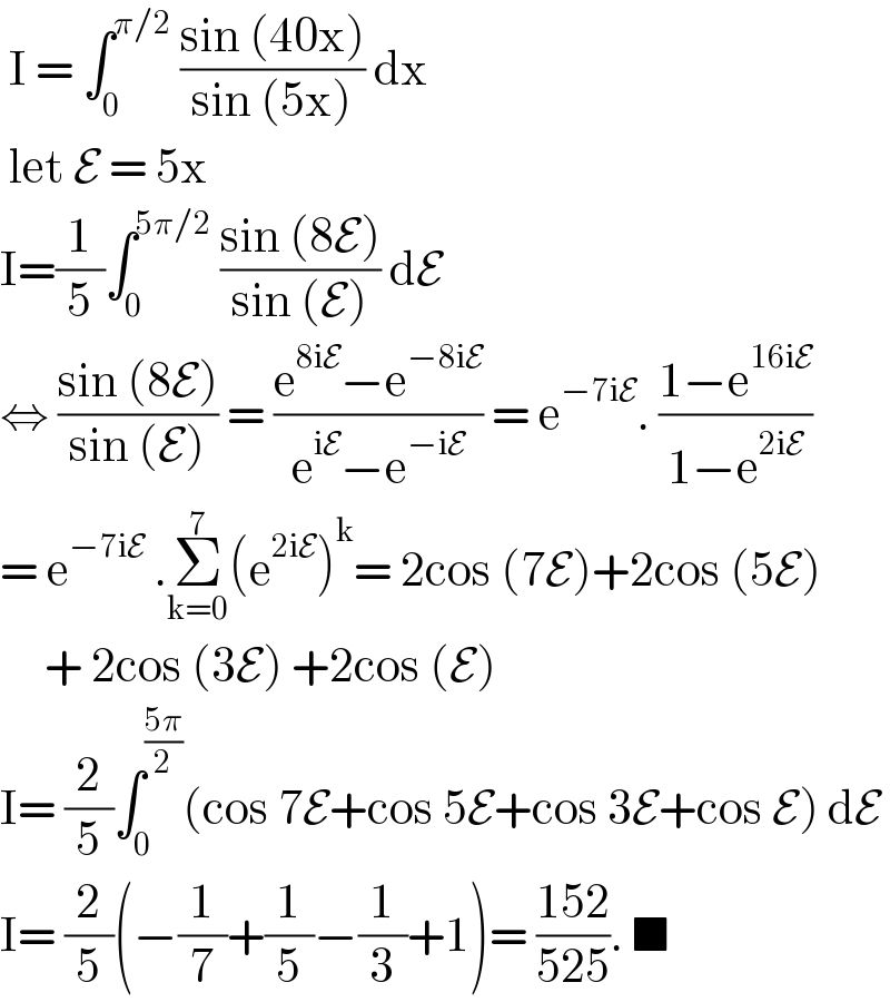  I = ∫_0 ^(π/2)  ((sin (40x))/(sin (5x))) dx    let E = 5x   I=(1/5)∫_0 ^(5π/2)  ((sin (8E))/(sin (E))) dE   ⇔ ((sin (8E))/(sin (E))) = ((e^(8iE) −e^(−8iE) )/(e^(iE) −e^(−iE) )) = e^(−7iE) . ((1−e^(16iE) )/(1−e^(2iE) ))  = e^(−7iE)  .Σ_(k=0) ^7 (e^(2iE) )^k = 2cos (7E)+2cos (5E)       + 2cos (3E) +2cos (E)  I= (2/5)∫_0 ^((5π)/2) (cos 7E+cos 5E+cos 3E+cos E) dE  I= (2/5)(−(1/7)+(1/5)−(1/3)+1)= ((152)/(525)). ■  