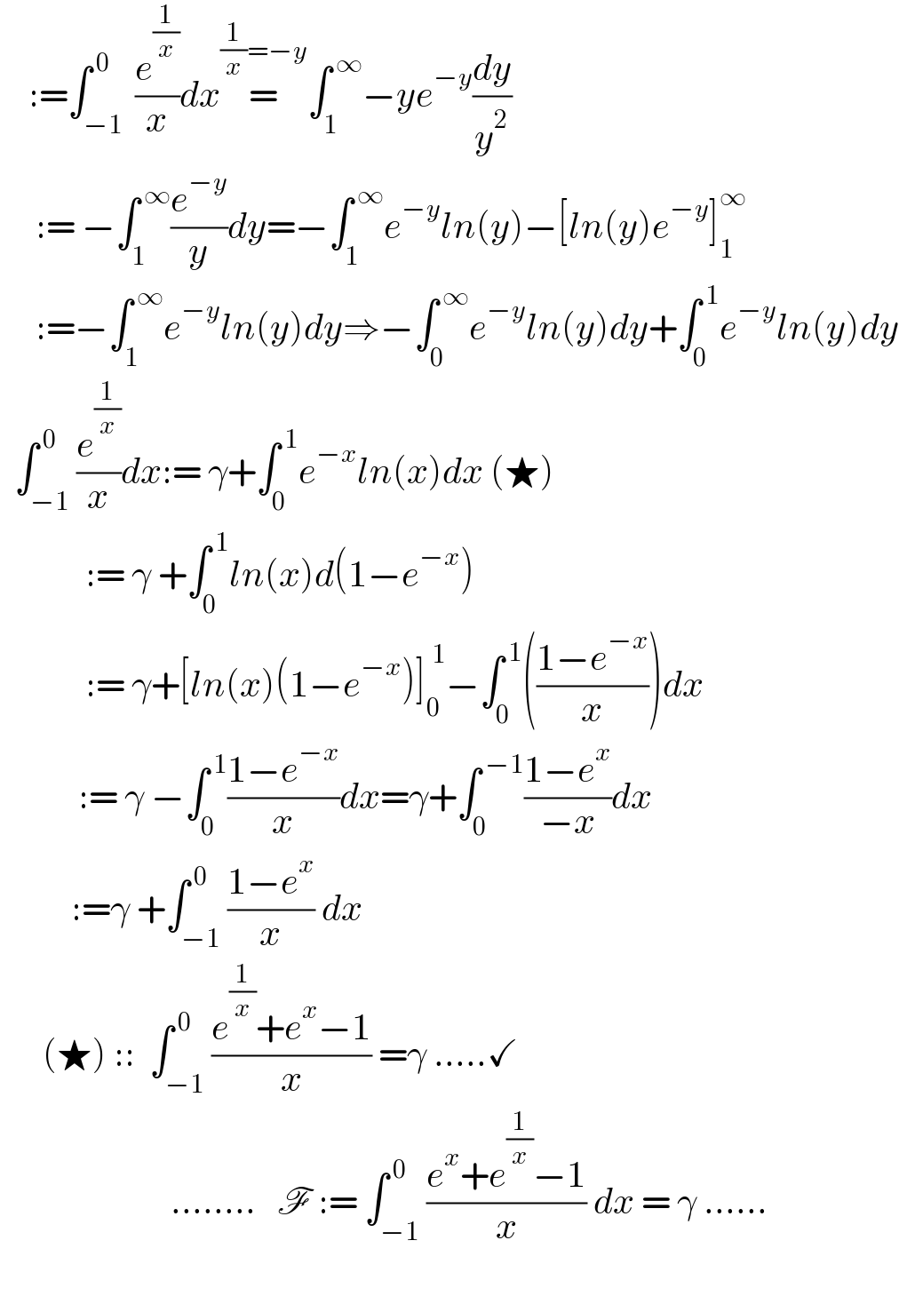     :=∫_(−1 ) ^( 0) (e^(1/x) /x)dx=^((1/x)=−y) ∫_1 ^( ∞) −ye^(−y) (dy/y^2 )        := −∫_1 ^( ∞) (e^(−y) /y)dy=−∫_1 ^( ∞) e^(−y) ln(y)−[ln(y)e^(−y) ]_1 ^∞        :=−∫_1 ^( ∞) e^(−y) ln(y)dy⇒−∫_0 ^( ∞) e^(−y) ln(y)dy+∫_0 ^( 1) e^(−y) ln(y)dy    ∫_(−1) ^( 0) (e^(1/x) /x)dx:= γ+∫_0 ^( 1) e^(−x) ln(x)dx (★)              := γ +∫_0 ^( 1) ln(x)d(1−e^(−x) )              := γ+[ln(x)(1−e^(−x) )]_0 ^( 1) −∫_0 ^( 1) (((1−e^(−x) )/x))dx             := γ −∫_0 ^( 1) ((1−e^(−x) )/x)dx=γ+∫_0 ^( −1) ((1−e^x )/(−x))dx             :=γ +∫_(−1) ^( 0) ((1−e^x )/x) dx        (★) ::  ∫_(−1) ^( 0) ((e^(1/x) +e^x −1)/x) =γ .....✓                          ........   F := ∫_(−1) ^( 0) ((e^x +e^(1/x) −1)/x) dx = γ ......              
