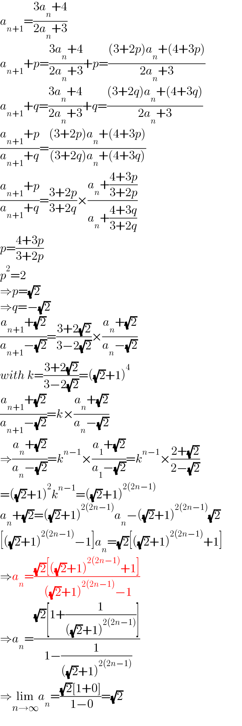 a_(n+1) =((3a_n +4)/(2a_n +3))  a_(n+1) +p=((3a_n +4)/(2a_n +3))+p=(((3+2p)a_n +(4+3p))/(2a_n +3))  a_(n+1) +q=((3a_n +4)/(2a_n +3))+q=(((3+2q)a_n +(4+3q))/(2a_n +3))  ((a_(n+1) +p)/(a_(n+1) +q))=(((3+2p)a_n +(4+3p))/((3+2q)a_n +(4+3q)))  ((a_(n+1) +p)/(a_(n+1) +q))=((3+2p)/(3+2q))×((a_n +((4+3p)/(3+2p)))/(a_n +((4+3q)/(3+2q))))  p=((4+3p)/(3+2p))  p^2 =2  ⇒p=(√2)  ⇒q=−(√2)  ((a_(n+1) +(√2))/(a_(n+1) −(√2)))=((3+2(√2))/(3−2(√2)))×((a_n +(√2))/(a_n −(√2)))  with k=((3+2(√2))/(3−2(√2)))=((√2)+1)^4   ((a_(n+1) +(√2))/(a_(n+1) −(√2)))=k×((a_n +(√2))/(a_n −(√2)))  ⇒((a_n +(√2))/(a_n −(√2)))=k^(n−1) ×((a_1 +(√2))/(a_1 −(√2)))=k^(n−1) ×((2+(√2))/(2−(√2)))  =((√2)+1)^2 k^(n−1) =((√2)+1)^(2(2n−1))   a_n +(√2)=((√2)+1)^(2(2n−1)) a_n −((√2)+1)^(2(2n−1)) (√2)  [((√2)+1)^(2(2n−1)) −1]a_n =(√2)[((√2)+1)^(2(2n−1)) +1]  ⇒a_n =(((√2)[((√2)+1)^(2(2n−1)) +1])/( ((√2)+1)^(2(2n−1)) −1))  ⇒a_n =(((√2)[1+(1/(((√2)+1)^(2(2n−1)) ))])/( 1−(1/(((√2)+1)^(2(2n−1)) ))))  ⇒lim_(n→∞) a_n =(((√2)[1+0])/( 1−0))=(√2)  