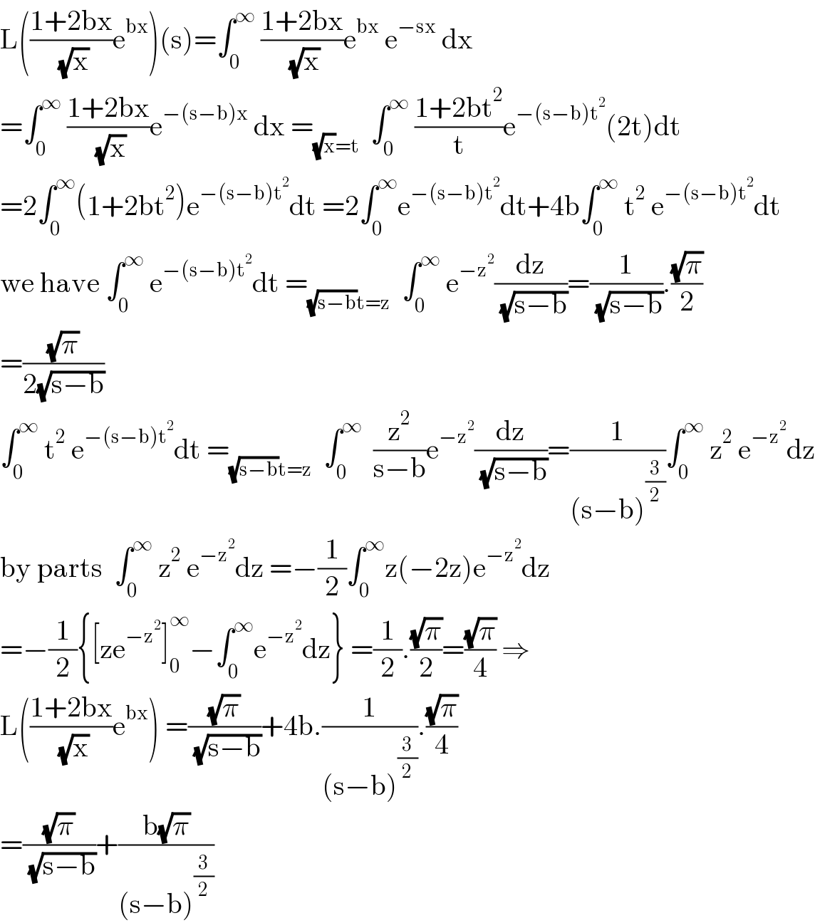 L(((1+2bx)/( (√x)))e^(bx) )(s)=∫_0 ^∞  ((1+2bx)/( (√x)))e^(bx)  e^(−sx)  dx  =∫_0 ^∞  ((1+2bx)/( (√x)))e^(−(s−b)x)  dx =_((√x)=t)   ∫_0 ^∞  ((1+2bt^2 )/t)e^(−(s−b)t^2 ) (2t)dt  =2∫_0 ^∞ (1+2bt^2 )e^(−(s−b)t^2 ) dt =2∫_0 ^∞ e^(−(s−b)t^2 ) dt+4b∫_0 ^∞  t^2  e^(−(s−b)t^2 ) dt  we have ∫_0 ^∞  e^(−(s−b)t^2 ) dt =_((√(s−b))t=z)   ∫_0 ^∞  e^(−z^2 ) (dz/( (√(s−b))))=(1/( (√(s−b)))).((√π)/2)  =((√π)/(2(√(s−b))))  ∫_0 ^∞  t^2  e^(−(s−b)t^2 ) dt =_((√(s−b))t=z)   ∫_0 ^∞   (z^2 /(s−b))e^(−z^2 ) (dz/( (√(s−b))))=(1/((s−b)^(3/2) ))∫_0 ^∞  z^2  e^(−z^2 ) dz  by parts  ∫_0 ^∞  z^2  e^(−z^2 ) dz =−(1/2)∫_0 ^∞ z(−2z)e^(−z^2 ) dz  =−(1/2){[ze^(−z^2 ) ]_0 ^∞ −∫_0 ^∞ e^(−z^2 ) dz} =(1/2).((√π)/2)=((√π)/4) ⇒  L(((1+2bx)/( (√x)))e^(bx) ) =((√π)/( (√(s−b))))+4b.(1/((s−b)^(3/2) )).((√π)/4)  =((√π)/( (√(s−b))))+((b(√π))/((s−b)^(3/2) ))  