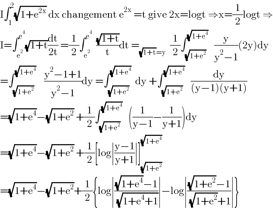 I∫_1 ^2 (√(1+e^(2x) )) dx changement e^(2x)  =t give 2x=logt ⇒x=(1/2)logt ⇒  I=∫_e^2  ^e^4  (√(1+t))(dt/(2t)) =(1/2)∫_e^2  ^e^4    ((√(1+t))/t)dt =_((√(1+t))=y)   (1/2)∫_(√(1+e^2 )) ^(√(1+e^4 ))    (y/(y^2 −1))(2y)dy  =∫_(√(1+e^2 )) ^(√(1+e^4 ))     ((y^2 −1+1)/(y^2 −1))dy =∫_(√(1+e^2 )) ^(√(1+e^4 ))   dy +∫_(√(1+e^2 )) ^(√(1+e^4 ))    (dy/((y−1)(y+1)))  =(√(1+e^4 ))−(√(1+e^2 )) +(1/2)∫_(√(1+e^2 )) ^(√(1+e^4 ))    ((1/(y−1))−(1/(y+1)))dy  =(√(1+e^4 ))−(√(1+e^2 )) +(1/2)[log∣((y−1)/(y+1))∣]_(√(1+e^2 )) ^(√(1+e^4 ))   =(√(1+e^4 ))−(√(1+e^2 ))+(1/2){log∣(((√(1+e^4 ))−1)/( (√(1+e^4 +1))))∣−log∣(((√(1+e^2 ))−1)/( (√(1+e^2 ))+1))∣}  