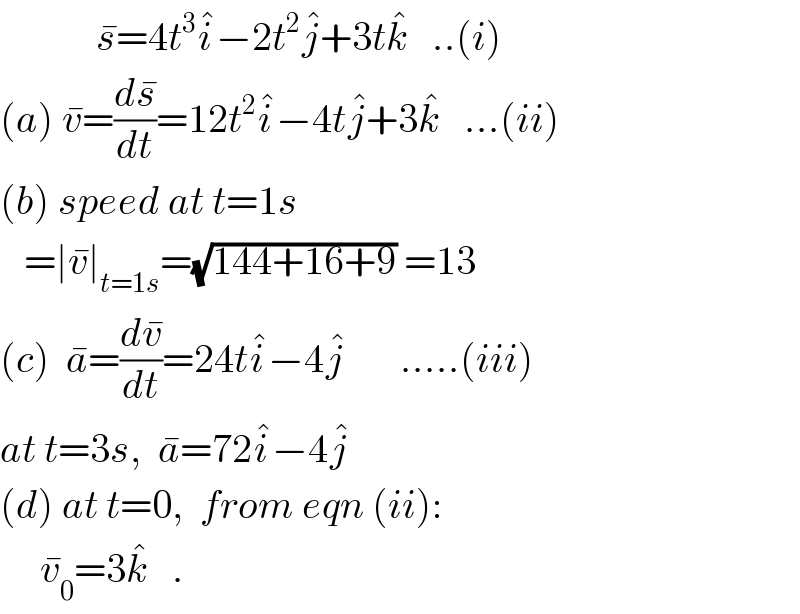             s^� =4t^3 i^� −2t^2 j^� +3tk^�    ..(i)  (a) v^� =(ds^� /dt)=12t^2 i^� −4tj^� +3k^�    ...(ii)  (b) speed at t=1s     =∣v^� ∣_(t=1s) =(√(144+16+9)) =13  (c)  a^� =(dv^� /dt)=24ti^� −4j^�        .....(iii)  at t=3s,  a^� =72i^� −4j^�   (d) at t=0,  from eqn (ii):       v_0 ^� =3k^�    .   