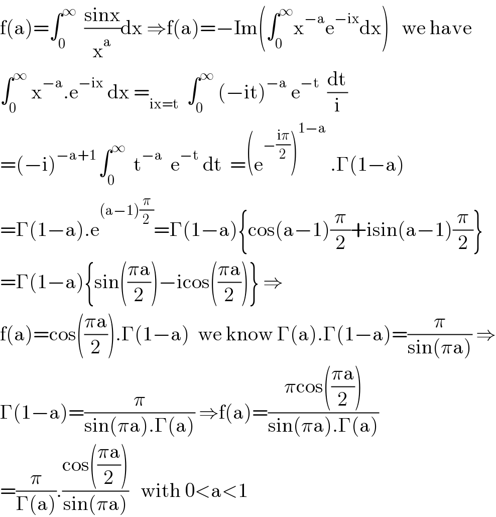 f(a)=∫_0 ^∞   ((sinx)/x^a )dx ⇒f(a)=−Im(∫_0 ^∞ x^(−a) e^(−ix) dx)   we have  ∫_0 ^∞  x^(−a) .e^(−ix)  dx =_(ix=t)   ∫_0 ^∞  (−it)^(−a)  e^(−t)   (dt/i)  =(−i)^(−a+1 ) ∫_0 ^∞   t^(−a)   e^(−t)  dt  =(e^(−((iπ)/2)) )^(1−a)  .Γ(1−a)  =Γ(1−a).e^((a−1)(π/2)) =Γ(1−a){cos(a−1)(π/2)+isin(a−1)(π/2)}  =Γ(1−a){sin(((πa)/2))−icos(((πa)/2))} ⇒  f(a)=cos(((πa)/2)).Γ(1−a)  we know Γ(a).Γ(1−a)=(π/(sin(πa))) ⇒  Γ(1−a)=(π/(sin(πa).Γ(a))) ⇒f(a)=((πcos(((πa)/2)))/(sin(πa).Γ(a)))  =(π/(Γ(a))).((cos(((πa)/2)))/(sin(πa)))   with 0<a<1  
