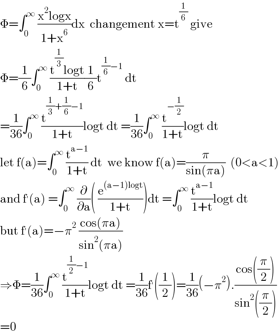 Φ=∫_0 ^∞  ((x^2 logx)/(1+x^6 ))dx  changement x=t^(1/6)  give  Φ=(1/6)∫_0 ^∞  ((t^(1/3) logt)/(1+t))(1/6)t^((1/6)−1)  dt  =(1/(36))∫_0 ^∞  (t^((1/3)+(1/6)−1) /(1+t))logt dt =(1/(36))∫_0 ^∞  (t^(−(1/2)) /(1+t))logt dt  let f(a)=∫_0 ^∞  (t^(a−1) /(1+t)) dt  we know f(a)=(π/(sin(πa)))  (0<a<1)  and f^′ (a) =∫_0 ^∞  (∂/∂a)( (e^((a−1)logt) /(1+t)))dt =∫_0 ^∞  (t^(a−1) /(1+t))logt dt  but f^′ (a)=−π^2  ((cos(πa))/(sin^2 (πa)))  ⇒Φ=(1/(36))∫_0 ^∞  (t^((1/2)−1) /(1+t))logt dt =(1/(36))f^′ ((1/2))=(1/(36))(−π^2 ).((cos((π/2)))/(sin^2 ((π/2))))  =0  