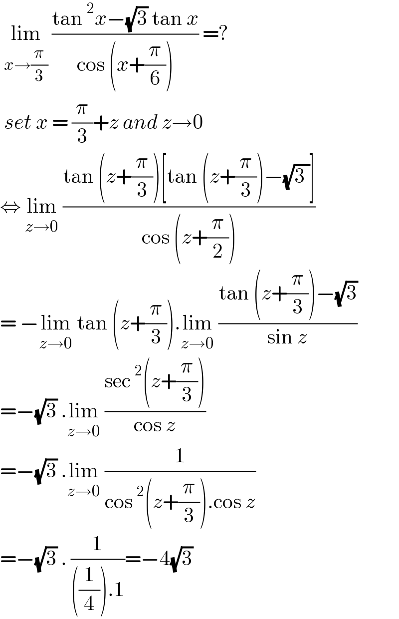  lim_(x→(π/3))  ((tan^2 x−(√3) tan x)/(cos (x+(π/6)))) =?   set x = (π/3)+z and z→0  ⇔ lim_(z→0)  ((tan (z+(π/3))[tan (z+(π/3))−(√(3 ))])/(cos (z+(π/2))))  = −lim_(z→0)  tan (z+(π/3)).lim_(z→0)  ((tan (z+(π/3))−(√3))/(sin z))  =−(√3) .lim_(z→0)  ((sec^2 (z+(π/3)))/(cos z))  =−(√3) .lim_(z→0)  (1/(cos^2 (z+(π/3)).cos z))  =−(√3) . (1/(((1/4)).1))=−4(√3)  