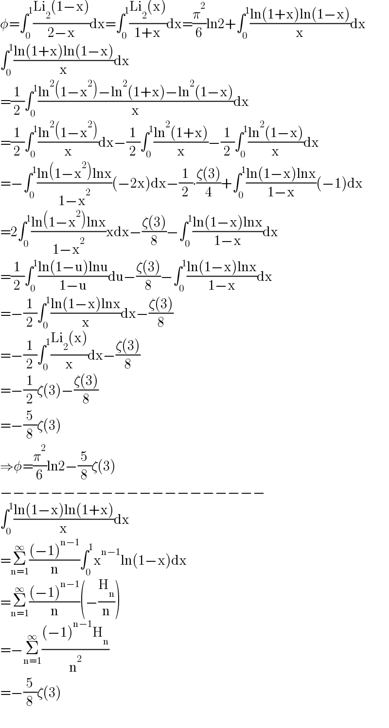 φ=∫_0 ^1 ((Li_2 (1−x))/(2−x))dx=∫_0 ^1 ((Li_2 (x))/(1+x))dx=(π^2 /6)ln2+∫_0 ^1 ((ln(1+x)ln(1−x))/x)dx  ∫_0 ^1 ((ln(1+x)ln(1−x))/x)dx  =(1/2)∫_0 ^1 ((ln^2 (1−x^2 )−ln^2 (1+x)−ln^2 (1−x))/x)dx  =(1/2)∫_0 ^1 ((ln^2 (1−x^2 ))/x)dx−(1/2)∫_0 ^1 ((ln^2 (1+x))/x)−(1/2)∫_0 ^1 ((ln^2 (1−x))/x)dx  =−∫_0 ^1 ((ln(1−x^2 )lnx)/(1−x^2 ))(−2x)dx−(1/2)∙((ζ(3))/4)+∫_0 ^1 ((ln(1−x)lnx)/(1−x))(−1)dx  =2∫_0 ^1 ((ln(1−x^2 )lnx)/(1−x^2 ))xdx−((ζ(3))/8)−∫_0 ^1 ((ln(1−x)lnx)/(1−x))dx  =(1/2)∫_0 ^1 ((ln(1−u)lnu)/(1−u))du−((ζ(3))/8)−∫_0 ^1 ((ln(1−x)lnx)/(1−x))dx  =−(1/2)∫_0 ^1 ((ln(1−x)lnx)/x)dx−((ζ(3))/8)  =−(1/2)∫_0 ^1 ((Li_2 (x))/x)dx−((ζ(3))/8)  =−(1/2)ζ(3)−((ζ(3))/8)  =−(5/8)ζ(3)  ⇒φ=(π^2 /6)ln2−(5/8)ζ(3)  −−−−−−−−−−−−−−−−−−−−−  ∫_0 ^1 ((ln(1−x)ln(1+x))/x)dx  =Σ_(n=1) ^∞ (((−1)^(n−1) )/n)∫_0 ^1 x^(n−1) ln(1−x)dx  =Σ_(n=1) ^∞ (((−1)^(n−1) )/n)(−(H_n /n))  =−Σ_(n=1) ^∞ (((−1)^(n−1) H_n )/n^2 )  =−(5/8)ζ(3)  