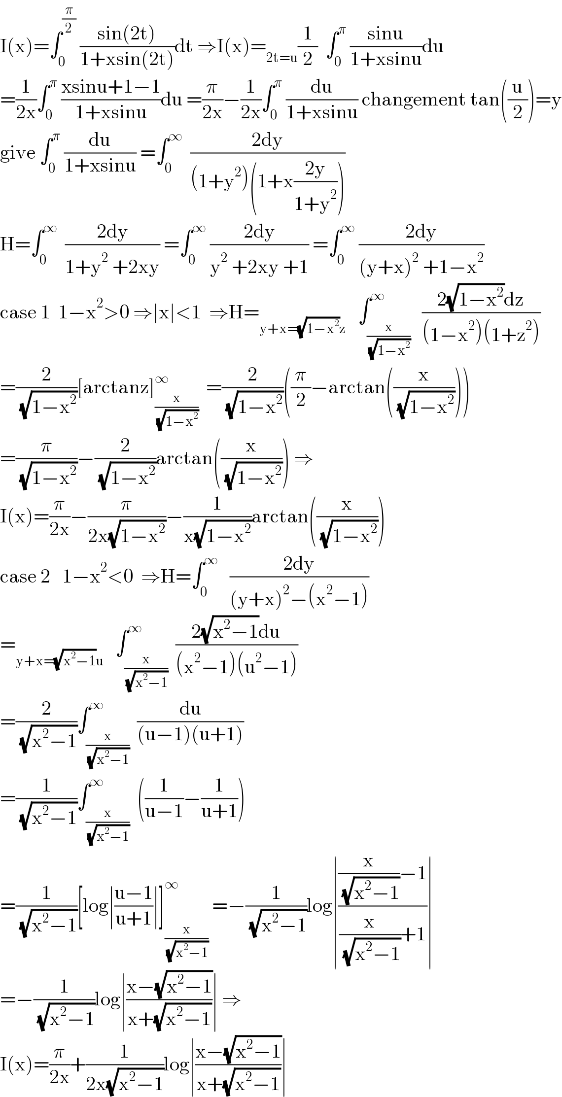 I(x)=∫_0 ^(π/2)  ((sin(2t))/(1+xsin(2t)))dt ⇒I(x)=_(2t=u) (1/2)  ∫_0 ^π  ((sinu)/(1+xsinu))du  =(1/(2x))∫_0 ^π  ((xsinu+1−1)/(1+xsinu))du =(π/(2x))−(1/(2x))∫_0 ^π  (du/(1+xsinu)) changement tan((u/2))=y  give ∫_0 ^π  (du/(1+xsinu)) =∫_0 ^∞   ((2dy)/((1+y^2 )(1+x((2y)/(1+y^2 )))))  H=∫_0 ^∞   ((2dy)/(1+y^2  +2xy)) =∫_0 ^∞  ((2dy)/(y^2  +2xy +1)) =∫_0 ^∞  ((2dy)/((y+x)^2  +1−x^2 ))  case 1  1−x^2 >0 ⇒∣x∣<1  ⇒H=_(y+x=(√(1−x^2 ))z)    ∫_(x/( (√(1−x^2 )))) ^∞   ((2(√(1−x^2 ))dz)/((1−x^2 )(1+z^2 )))  =(2/( (√(1−x^2 ))))[arctanz]_(x/( (√(1−x^2 )))) ^∞   =(2/( (√(1−x^2 ))))((π/2)−arctan((x/( (√(1−x^2 ))))))  =(π/( (√(1−x^2 ))))−(2/( (√(1−x^2 ))))arctan((x/( (√(1−x^2 ))))) ⇒  I(x)=(π/(2x))−(π/(2x(√(1−x^2 ))))−(1/(x(√(1−x^2 ))))arctan((x/( (√(1−x^2 )))))  case 2   1−x^2 <0  ⇒H=∫_0 ^∞    ((2dy)/((y+x)^2 −(x^2 −1)))  =_(y+x=(√(x^2 −1))u)    ∫_(x/( (√(x^2 −1)))) ^∞  ((2(√(x^2 −1))du)/((x^2 −1)(u^2 −1)))  =(2/( (√(x^2 −1))))∫_(x/( (√(x^2 −1)))) ^∞  (du/((u−1)(u+1)))  =(1/( (√(x^2 −1))))∫_(x/( (√(x^2 −1)))) ^∞  ((1/(u−1))−(1/(u+1)))  =(1/( (√(x^2 −1))))[log∣((u−1)/(u+1))∣]_(x/( (√(x^2 −1)))) ^∞  =−(1/( (√(x^2 −1))))log∣(((x/( (√(x^2 −1))))−1)/((x/( (√(x^2 −1))))+1))∣  =−(1/( (√(x^2 −1))))log∣((x−(√(x^2 −1)))/(x+(√(x^2 −1))))∣ ⇒  I(x)=(π/(2x))+(1/(2x(√(x^2 −1))))log∣((x−(√(x^2 −1)))/(x+(√(x^2 −1))))∣  