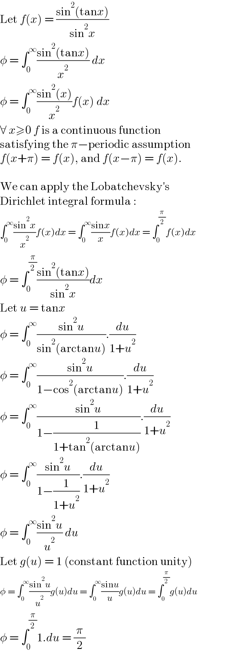 Let f(x) = ((sin^2 (tanx))/(sin^2 x))  φ = ∫_0 ^∞ ((sin^2 (tanx))/x^2 ) dx  φ = ∫_0 ^∞ ((sin^2 (x))/x^2 )f(x) dx  ∀ x≥0 f is a continuous function  satisfying the π−periodic assumption  f(x+π) = f(x), and f(x−π) = f(x).    We can apply the Lobatchevsky′s  Dirichlet integral formula :  ∫_0 ^∞ ((sin^2 x)/x^2 )f(x)dx = ∫_0 ^∞ ((sinx)/x)f(x)dx = ∫_0 ^(π/2) f(x)dx  φ = ∫_0 ^(π/2) ((sin^2 (tanx))/(sin^2 x))dx  Let u = tanx  φ = ∫_0 ^∞ ((sin^2 u)/(sin^2 (arctanu))).(du/(1+u^2 ))  φ = ∫_0 ^∞ ((sin^2 u)/(1−cos^2 (arctanu))).(du/(1+u^2 ))  φ = ∫_0 ^∞ ((sin^2 u)/(1−(1/(1+tan^2 (arctanu))))).(du/(1+u^2 ))  φ = ∫_0 ^∞ ((sin^2 u)/(1−(1/(1+u^2 )))).(du/(1+u^2 ))  φ = ∫_0 ^∞ ((sin^2 u)/u^2 ) du  Let g(u) = 1 (constant function unity)  φ = ∫_0 ^∞ ((sin^2 u)/u^2 )g(u)du = ∫_0 ^∞ ((sinu)/u)g(u)du = ∫_0 ^(π/2) g(u)du  φ = ∫_0 ^(π/2) 1.du = (π/2)  