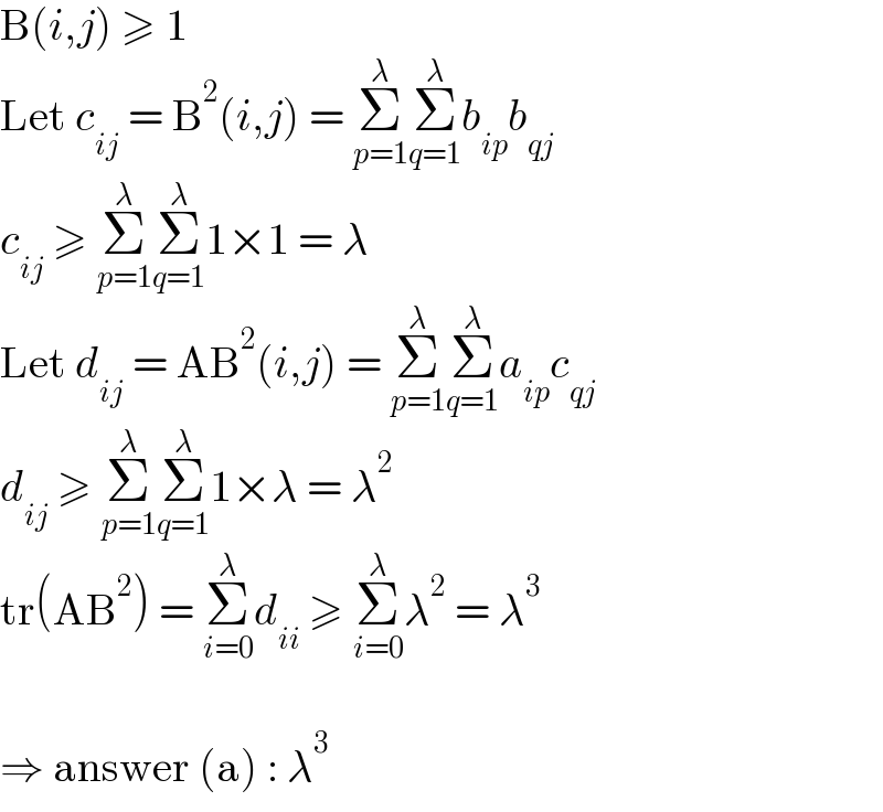 B(i,j) ≥ 1  Let c_(ij)  = B^2 (i,j) = Σ_(p=1) ^λ Σ_(q=1) ^λ b_(ip) b_(qj)   c_(ij)  ≥ Σ_(p=1) ^λ Σ_(q=1) ^λ 1×1 = λ  Let d_(ij)  = AB^2 (i,j) = Σ_(p=1) ^λ Σ_(q=1) ^λ a_(ip) c_(qj)   d_(ij)  ≥ Σ_(p=1) ^λ Σ_(q=1) ^λ 1×λ = λ^2   tr(AB^2 ) = Σ_(i=0) ^λ d_(ii)  ≥ Σ_(i=0) ^λ λ^2  = λ^3     ⇒ answer (a) : λ^3   