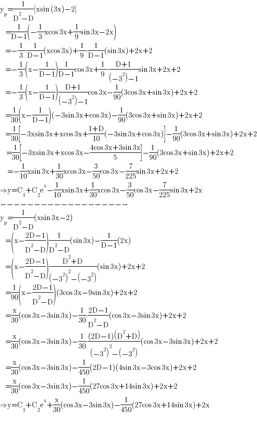 y_p =(1/(D^2 −D))[xsin (3x)−2]       =(1/(D−1))(−(1/3)xcos 3x+(1/9)sin 3x−2x)       =−(1/3)∙(1/(D−1))(xcos 3x)+(1/9)∙(1/(D−1))(sin 3x)+2x+2       =−(1/3)(x−(1/(D−1)))(1/(D−1))cos 3x+(1/9)∙((D+1)/((−3^2 )−1))sin 3x+2x+2       =−(1/3)(x−(1/(D−1)))((D+1)/((−3^2 )−1))cos 3x−(1/(90))(3cos 3x+sin 3x)+2x+2       =(1/(30))(x−(1/(D−1)))(−3sin 3x+cos 3x)−(1/(90))(3cos 3x+sin 3x)+2x+2       =(1/(30))[−3xsin 3x+xcos 3x+((1+D)/(10))(−3sin 3x+cos 3x)]−(1/(90))(3cos 3x+sin 3x)+2x+2        =(1/(30))[−3xsin 3x+xcos 3x−((4cos 3x+3sin 3x)/5)]−(1/(90))(3cos 3x+sin 3x)+2x+2         =−(1/(10))xsin 3x+(1/(30))xcos 3x−(3/(50))cos 3x−(7/(225))sin 3x+2x+2  ⇒y=C_1 +C_2 e^x −(1/(10))xsin 3x+(1/(30))xcos 3x−(3/(50))cos 3x−(7/(225))sin 3x+2x  −−−−−−−−−−−−−−−−−−−  y_p =(1/(D^2 −D))(xsin 3x−2)       =(x−((2D−1)/(D^2 −D)))(1/(D^2 −D))(sin 3x)−(1/(D−1))(2x)       =(x−((2D−1)/(D^2 −D)))((D^2 +D)/((−3^2 )^2 −(−3^2 )))(sin 3x)+2x+2       =(1/(90))(x−((2D−1)/(D^2 −D)))(3cos 3x−9sin 3x)+2x+2       =(x/(30))(cos 3x−3sin 3x)−(1/(30))∙((2D−1)/(D^2 −D))(cos 3x−3sin 3x)+2x+2       =(x/(30))(cos 3x−3sin 3x)−(1/(30))∙(((2D−1)(D^2 +D))/((−3^2 )^2 −(−3^2 )))(cos 3x−3sin 3x)+2x+2       =(x/(30))(cos 3x−3sin 3x)−(1/(450))(2D−1)(4sin 3x−3cos 3x)+2x+2       =(x/(30))(cos 3x−3sin 3x)−(1/(450))(27cos 3x+14sin 3x)+2x+2  ⇒y=C_1 +C_2 e^x +(x/(30))(cos 3x−3sin 3x)−(1/(450))(27cos 3x+14sin 3x)+2x  