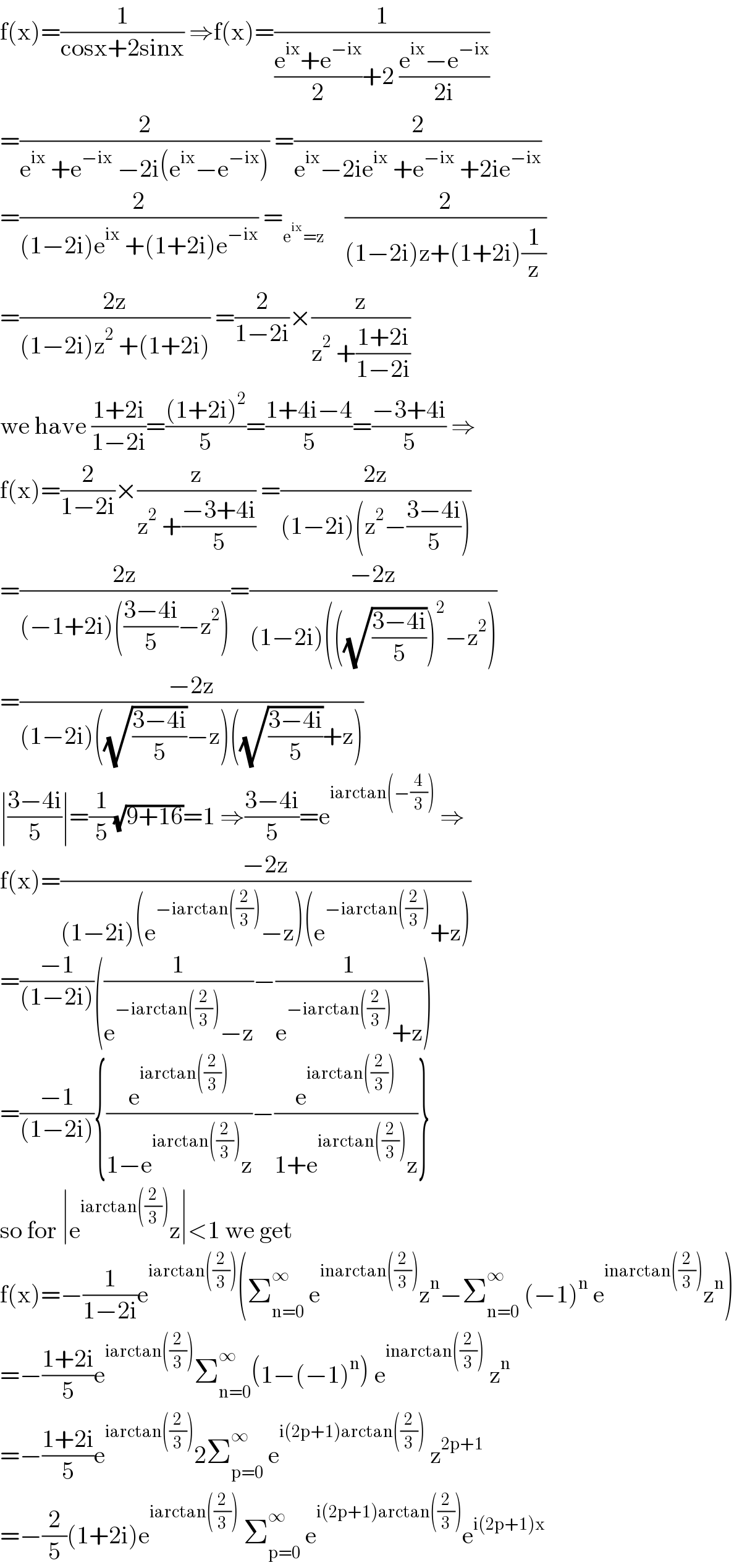 f(x)=(1/(cosx+2sinx)) ⇒f(x)=(1/(((e^(ix) +e^(−ix) )/2)+2 ((e^(ix) −e^(−ix) )/(2i))))  =(2/(e^(ix)  +e^(−ix)  −2i(e^(ix) −e^(−ix) ))) =(2/(e^(ix) −2ie^(ix)  +e^(−ix)  +2ie^(−ix) ))  =(2/((1−2i)e^(ix)  +(1+2i)e^(−ix) )) =_(e^(ix) =z)     (2/((1−2i)z+(1+2i)(1/z)))  =((2z)/((1−2i)z^2  +(1+2i))) =(2/(1−2i))×(z/(z^2  +((1+2i)/(1−2i))))  we have ((1+2i)/(1−2i))=(((1+2i)^2 )/5)=((1+4i−4)/5)=((−3+4i)/5) ⇒  f(x)=(2/(1−2i))×(z/(z^2  +((−3+4i)/5))) =((2z)/((1−2i)(z^2 −((3−4i)/5))))  =((2z)/((−1+2i)(((3−4i)/5)−z^2 )))=((−2z)/((1−2i)(((√((3−4i)/5)))^2 −z^2 )))  =((−2z)/((1−2i)((√((3−4i)/5))−z)((√((3−4i)/5))+z)))  ∣((3−4i)/5)∣=(1/5)(√(9+16))=1 ⇒((3−4i)/5)=e^(iarctan(−(4/3)))  ⇒  f(x)=((−2z)/((1−2i)(e^(−iarctan((2/3))) −z)(e^(−iarctan((2/3))) +z)))  =((−1)/((1−2i)))((1/(e^(−iarctan((2/3))) −z))−(1/(e^(−iarctan((2/3))) +z)))  =((−1)/((1−2i))){(e^(iarctan((2/3))) /(1−e^(iarctan((2/3))) z))−(e^(iarctan((2/3))) /(1+e^(iarctan((2/3))) z))}  so for ∣e^(iarctan((2/3))) z∣<1 we get  f(x)=−(1/(1−2i))e^(iarctan((2/3))) (Σ_(n=0) ^∞  e^(inarctan((2/3))) z^n −Σ_(n=0) ^∞  (−1)^n  e^(inarctan((2/3))) z^n )  =−((1+2i)/5)e^(iarctan((2/3))) Σ_(n=0) ^∞ (1−(−1)^n ) e^(inarctan((2/3)))  z^n   =−((1+2i)/5)e^(iarctan((2/3))) 2Σ_(p=0) ^∞  e^(i(2p+1)arctan((2/3)))  z^(2p+1)   =−(2/5)(1+2i)e^(iarctan((2/3)))  Σ_(p=0) ^∞  e^(i(2p+1)arctan((2/3))) e^(i(2p+1)x)   