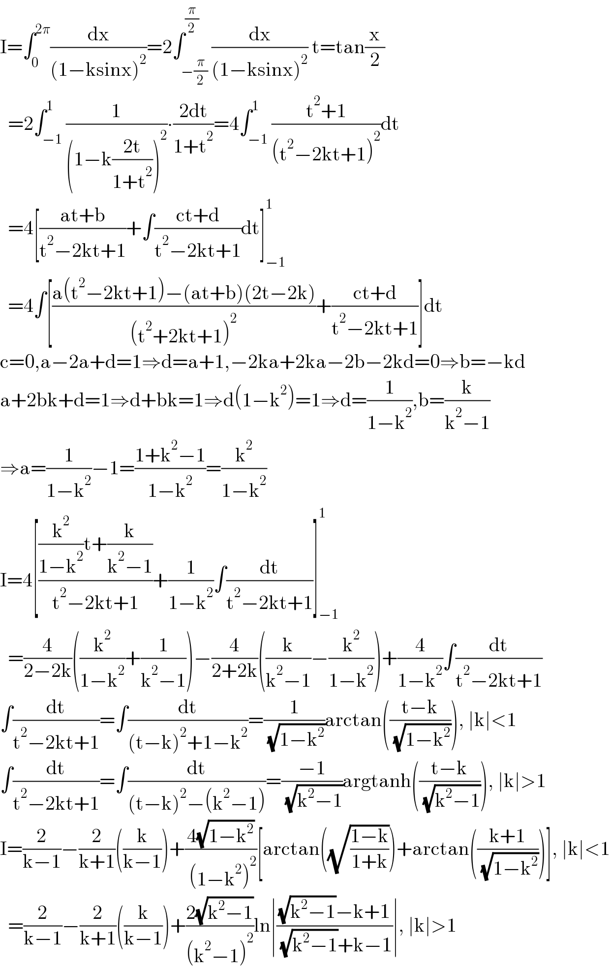 I=∫_0 ^(2π) (dx/((1−ksinx)^2 ))=2∫_(−(π/2)) ^(π/2) (dx/((1−ksinx)^2 )) t=tan(x/2)    =2∫_(−1) ^1 (1/((1−k((2t)/(1+t^2 )))^2 ))∙((2dt)/(1+t^2 ))=4∫_(−1) ^1 ((t^2 +1)/((t^2 −2kt+1)^2 ))dt    =4[((at+b)/(t^2 −2kt+1))+∫((ct+d)/(t^2 −2kt+1))dt]_(−1) ^1     =4∫[((a(t^2 −2kt+1)−(at+b)(2t−2k))/((t^2 +2kt+1)^2 ))+((ct+d)/(t^2 −2kt+1))]dt  c=0,a−2a+d=1⇒d=a+1,−2ka+2ka−2b−2kd=0⇒b=−kd  a+2bk+d=1⇒d+bk=1⇒d(1−k^2 )=1⇒d=(1/(1−k^2 )),b=(k/(k^2 −1))  ⇒a=(1/(1−k^2 ))−1=((1+k^2 −1)/(1−k^2 ))=(k^2 /(1−k^2 ))  I=4[(((k^2 /(1−k^2 ))t+(k/(k^2 −1)))/(t^2 −2kt+1))+(1/(1−k^2 ))∫(dt/(t^2 −2kt+1))]_(−1) ^1     =(4/(2−2k))((k^2 /(1−k^2 ))+(1/(k^2 −1)))−(4/(2+2k))((k/(k^2 −1))−(k^2 /(1−k^2 )))+(4/(1−k^2 ))∫(dt/(t^2 −2kt+1))  ∫(dt/(t^2 −2kt+1))=∫(dt/((t−k)^2 +1−k^2 ))=(1/( (√(1−k^2 ))))arctan(((t−k)/( (√(1−k^2 ))))), ∣k∣<1  ∫(dt/(t^2 −2kt+1))=∫(dt/((t−k)^2 −(k^2 −1)))=((−1)/( (√(k^2 −1))))argtanh(((t−k)/( (√(k^2 −1))))), ∣k∣>1  I=(2/(k−1))−(2/(k+1))((k/(k−1)))+((4(√(1−k^2 )))/( (1−k^2 )^2 ))[arctan((√((1−k)/(1+k))))+arctan(((k+1)/( (√(1−k^2 )))))], ∣k∣<1    =(2/(k−1))−(2/(k+1))((k/(k−1)))+((2(√(k^2 −1)))/((k^2 −1)^2 ))ln∣(((√(k^2 −1))−k+1)/( (√(k^2 −1))+k−1))∣, ∣k∣>1  