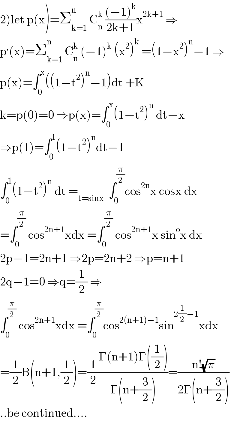 2)let p(x)=Σ_(k=1) ^n  C_n ^k  (((−1)^k )/(2k+1))x^(2k+1)  ⇒  p^′ (x)=Σ_(k=1) ^n  C_n ^k  (−1)^k  (x^2 )^k  =(1−x^2 )^n −1 ⇒  p(x)=∫_0 ^x ((1−t^2 )^n −1)dt +K    k=p(0)=0 ⇒p(x)=∫_0 ^x (1−t^2 )^n  dt−x  ⇒p(1)=∫_0 ^1 (1−t^2 )^n dt−1  ∫_0 ^1 (1−t^2 )^n  dt =_(t=sinx)   ∫_0 ^(π/2) cos^(2n) x cosx dx  =∫_0 ^(π/2)  cos^(2n+1) xdx =∫_0 ^(π/2)  cos^(2n+1) x sin^o x dx  2p−1=2n+1 ⇒2p=2n+2 ⇒p=n+1  2q−1=0 ⇒q=(1/2) ⇒  ∫_0 ^(π/2)  cos^(2n+1) xdx =∫_0 ^(π/2) cos^(2(n+1)−1) sin^(2(1/2)−1) xdx  =(1/2)B(n+1,(1/2))=(1/2)((Γ(n+1)Γ((1/2)))/(Γ(n+(3/2))))=((n!(√π))/(2Γ(n+(3/2))))  ..be continued....  
