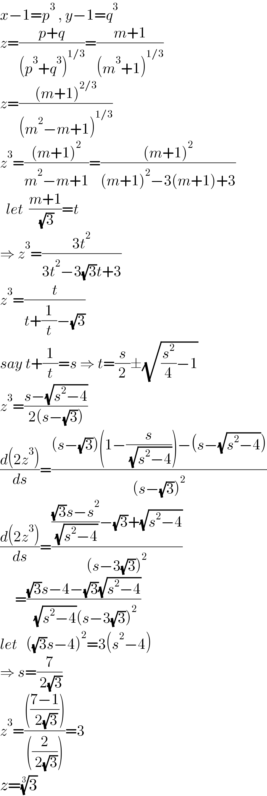 x−1=p^3  , y−1=q^3   z=((p+q)/((p^3 +q^3 )^(1/3) ))=((m+1)/((m^3 +1)^(1/3) ))  z=(((m+1)^(2/3) )/((m^2 −m+1)^(1/3) ))  z^3 =(((m+1)^2 )/(m^2 −m+1))=(((m+1)^2 )/((m+1)^2 −3(m+1)+3))    let  ((m+1)/( (√3)))=t  ⇒ z^3 =((3t^2 )/(3t^2 −3(√3)t+3))  z^3 =(t/(t+(1/t)−(√3)))  say t+(1/t)=s ⇒ t=(s/2)±(√((s^2 /4)−1))  z^3 =((s−(√(s^2 −4)))/(2(s−(√3))))  ((d(2z^3 ))/ds)=(((s−(√3))(1−(s/( (√(s^2 −4)))))−(s−(√(s^2 −4))))/((s−(√3))^2 ))  ((d(2z^3 ))/ds)=(((((√3)s−s^2 )/( (√(s^2 −4))))−(√3)+(√(s^2 −4)))/((s−3(√3))^2 ))       =(((√3)s−4−(√3)(√(s^2 −4)))/( (√(s^2 −4))(s−3(√3))^2 ))  let   ((√3)s−4)^2 =3(s^2 −4)  ⇒ s=(7/( 2(√3)))  z^3 =(((((7−1)/( 2(√3)))))/(((2/( 2(√3))))))=3  z=(3)^(1/3)   