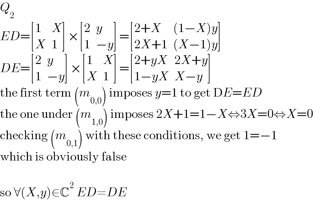 Q_2   ED= [(1,X),(X,1) ]× [(2,y),(1,(−y)) ]= [((2+X),((1−X)y)),((2X+1),((X−1)y)) ]  DE= [(2,y),(1,(−y)) ]× [(1,X),(X,1) ]= [((2+yX),(2X+y)),((1−yX),(X−y)) ]  the first term (m_(0,0) ) imposes y=1 to get DE=ED  the one under (m_(1,0) ) imposes 2X+1=1−X⇔3X=0⇔X=0  checking (m_(0,1) ) with these conditions, we get 1=−1  which is obviously false    so ∀(X,y)∈C^2  ED≠DE  