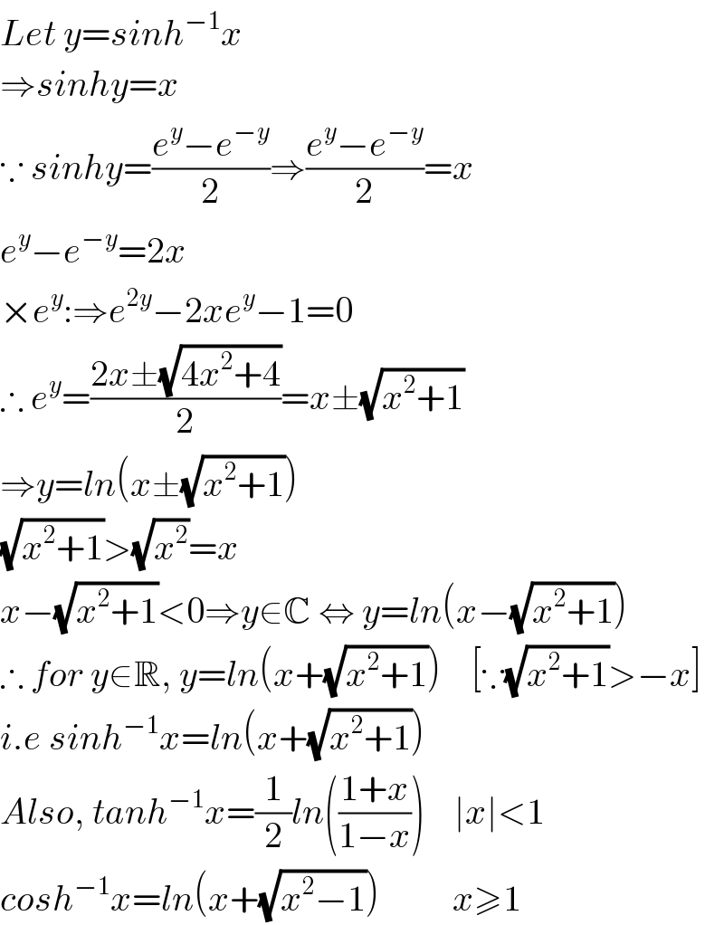 Let y=sinh^(−1) x  ⇒sinhy=x  ∵ sinhy=((e^y −e^(−y) )/2)⇒((e^y −e^(−y) )/2)=x  e^y −e^(−y) =2x  ×e^y :⇒e^(2y) −2xe^y −1=0  ∴ e^y =((2x±(√(4x^2 +4)))/2)=x±(√(x^2 +1))  ⇒y=ln(x±(√(x^2 +1)))  (√(x^2 +1))>(√x^2 )=x  x−(√(x^2 +1))<0⇒y∈C ⇔ y=ln(x−(√(x^2 +1)))  ∴ for y∈R, y=ln(x+(√(x^2 +1)))    [∵(√(x^2 +1))>−x]  i.e sinh^(−1) x=ln(x+(√(x^2 +1)))  Also, tanh^(−1) x=(1/2)ln(((1+x)/(1−x)))    ∣x∣<1  cosh^(−1) x=ln(x+(√(x^2 −1)))          x≥1  