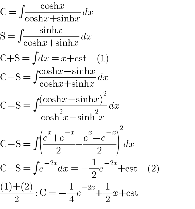 C = ∫((coshx)/(coshx+sinhx)) dx  S = ∫((sinhx)/(coshx+sinhx)) dx  C+S = ∫dx = x+cst     (1)  C−S = ∫((coshx−sinhx)/(coshx+sinhx)) dx  C−S = ∫(((coshx−sinhx)^2 )/(cosh^2 x−sinh^2 x)) dx  C−S = ∫(((e^x +e^(−x) )/2)−((e^x −e^(−x) )/2))^2 dx  C−S = ∫e^(−2x) dx = −(1/2)e^(−2x) +cst     (2)  (((1)+(2))/2) : C = −(1/4)e^(−2x) +(1/2)x+cst  