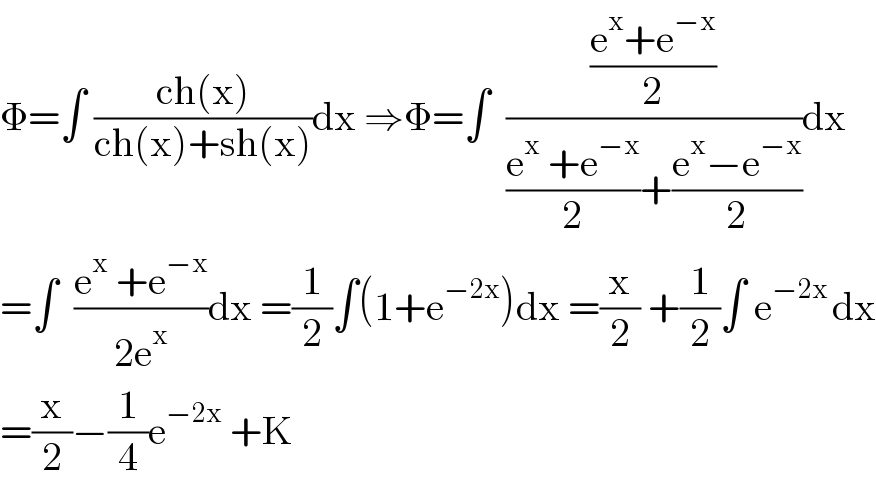 Φ=∫ ((ch(x))/(ch(x)+sh(x)))dx ⇒Φ=∫  (((e^x +e^(−x) )/2)/(((e^x  +e^(−x) )/2)+((e^x −e^(−x) )/2)))dx  =∫  ((e^x  +e^(−x) )/(2e^x ))dx =(1/2)∫(1+e^(−2x) )dx =(x/2) +(1/2)∫ e^(−2x ) dx  =(x/2)−(1/4)e^(−2x)  +K  