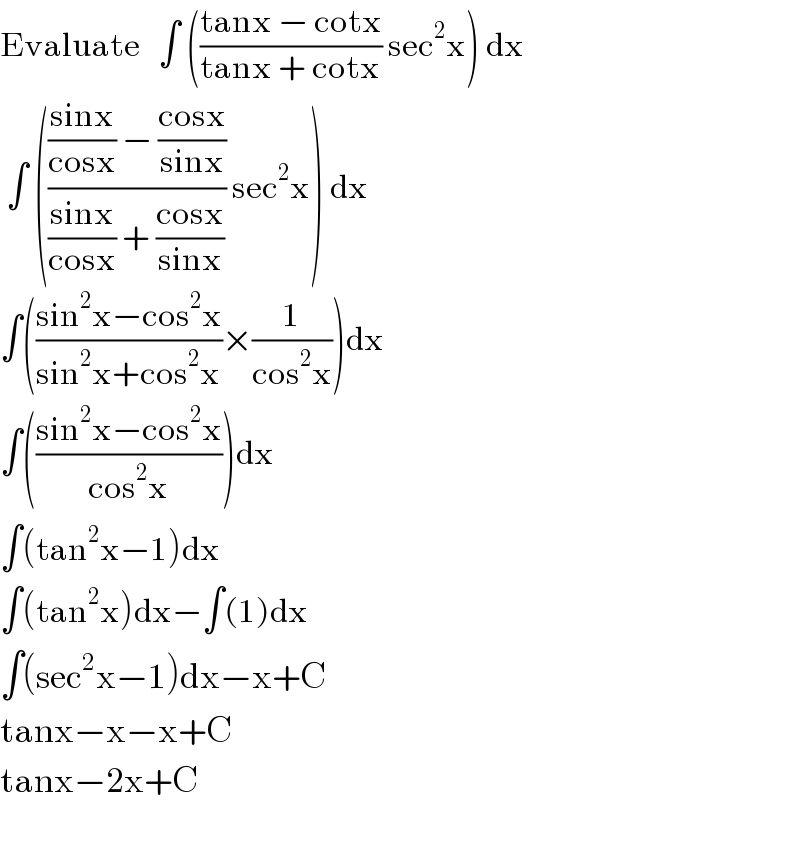 Evaluate   ∫ (((tanx − cotx)/(tanx + cotx)) sec^2 x) dx   ∫ (((((sinx)/(cosx)) − ((cosx)/(sinx)))/(((sinx)/(cosx)) + ((cosx)/(sinx)))) sec^2 x) dx  ∫(((sin^2 x−cos^2 x)/(sin^2 x+cos^2 x))×(1/(cos^2 x)))dx  ∫(((sin^2 x−cos^2 x)/(cos^2 x)))dx  ∫(tan^2 x−1)dx  ∫(tan^2 x)dx−∫(1)dx  ∫(sec^2 x−1)dx−x+C  tanx−x−x+C  tanx−2x+C    