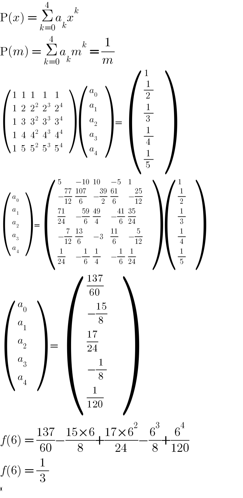 P(x) = Σ_(k=0) ^4 a_k x^k   P(m) = Σ_(k=0) ^4 a_k m^k  = (1/m)   ((1,1,1,1,1),(1,2,2^2 ,2^3 ,2^4 ),(1,3,3^2 ,3^3 ,3^4 ),(1,4,4^2 ,4^3 ,4^4 ),(1,5,5^2 ,5^3 ,5^4 ) ) ((a_0 ),(a_1 ),(a_2 ),(a_3 ),(a_4 ) )  =  ((1),((1/2)),((1/3)),((1/4)),((1/5)) )   ((a_0 ),(a_1 ),(a_2 ),(a_3 ),(a_4 ) )  = ((5,(−10),(10),(−5),1),((−((77)/(12))),((107)/6),(−((39)/2)),((61)/6),(−((25)/(12)))),(((71)/(24)),(−((59)/6)),((49)/4),(−((41)/6)),((35)/(24))),((−(7/(12))),((13)/6),(−3),((11)/6),(−(5/(12)))),((1/(24)),(−(1/6)),(1/4),(−(1/6)),(1/(24))) ) ((1),((1/2)),((1/3)),((1/4)),((1/5)) )     ((a_0 ),(a_1 ),(a_2 ),(a_3 ),(a_4 ) )   =  ((((137)/(60))),((−((15)/8))),(((17)/(24))),((−(1/8))),((1/(120))) )    f(6) = ((137)/(60))−((15×6)/8)+((17×6^2 )/(24))−(6^3 /8)+(6^4 /(120))  f(6) = (1/3)   ((),() )  