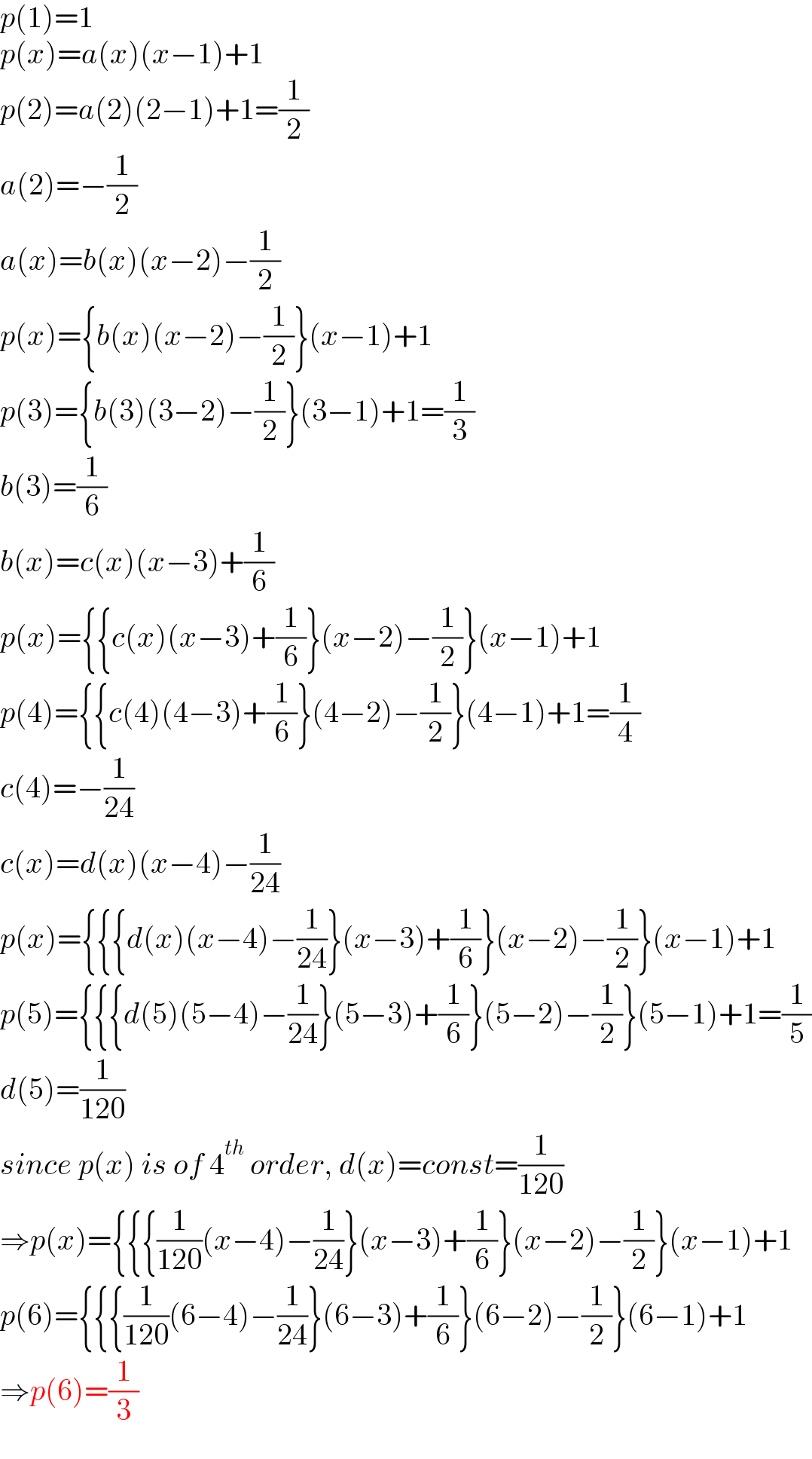 p(1)=1  p(x)=a(x)(x−1)+1  p(2)=a(2)(2−1)+1=(1/2)  a(2)=−(1/2)  a(x)=b(x)(x−2)−(1/2)  p(x)={b(x)(x−2)−(1/2)}(x−1)+1  p(3)={b(3)(3−2)−(1/2)}(3−1)+1=(1/3)  b(3)=(1/6)  b(x)=c(x)(x−3)+(1/6)  p(x)={{c(x)(x−3)+(1/6)}(x−2)−(1/2)}(x−1)+1  p(4)={{c(4)(4−3)+(1/6)}(4−2)−(1/2)}(4−1)+1=(1/4)  c(4)=−(1/(24))  c(x)=d(x)(x−4)−(1/(24))  p(x)={{{d(x)(x−4)−(1/(24))}(x−3)+(1/6)}(x−2)−(1/2)}(x−1)+1  p(5)={{{d(5)(5−4)−(1/(24))}(5−3)+(1/6)}(5−2)−(1/2)}(5−1)+1=(1/5)  d(5)=(1/(120))  since p(x) is of 4^(th)  order, d(x)=const=(1/(120))  ⇒p(x)={{{(1/(120))(x−4)−(1/(24))}(x−3)+(1/6)}(x−2)−(1/2)}(x−1)+1  p(6)={{{(1/(120))(6−4)−(1/(24))}(6−3)+(1/6)}(6−2)−(1/2)}(6−1)+1  ⇒p(6)=(1/3)  