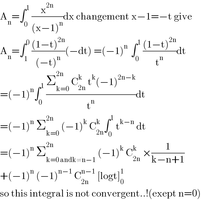 A_n =∫_0 ^1  (x^(2n) /((x−1)^n ))dx changement x−1=−t give  A_n =∫_1 ^0  (((1−t)^(2n) )/((−t)^n ))(−dt) =(−1)^(n )  ∫_0 ^1  (((1−t)^(2n) )/t^n )dt  =(−1)^n ∫_0 ^1  ((Σ_(k=0) ^(2n)  C_(2n) ^k  t^k (−1)^(2n−k) )/t^n )dt  =(−1)^n  Σ_(k=0) ^(2n)  (−1)^k  C_(2n) ^k ∫_0 ^1  t^(k−n)  dt  =(−1)^n  Σ_(k=0 andk≠n−1) ^(2n)  (−1)^k  C_(2n) ^(k )  ×(1/(k−n+1))  +(−1)^n  (−1)^(n−1)  C_(2n) ^(n−1)  [logt]_0 ^1   so this integral is not convergent..!(exept n=0)  