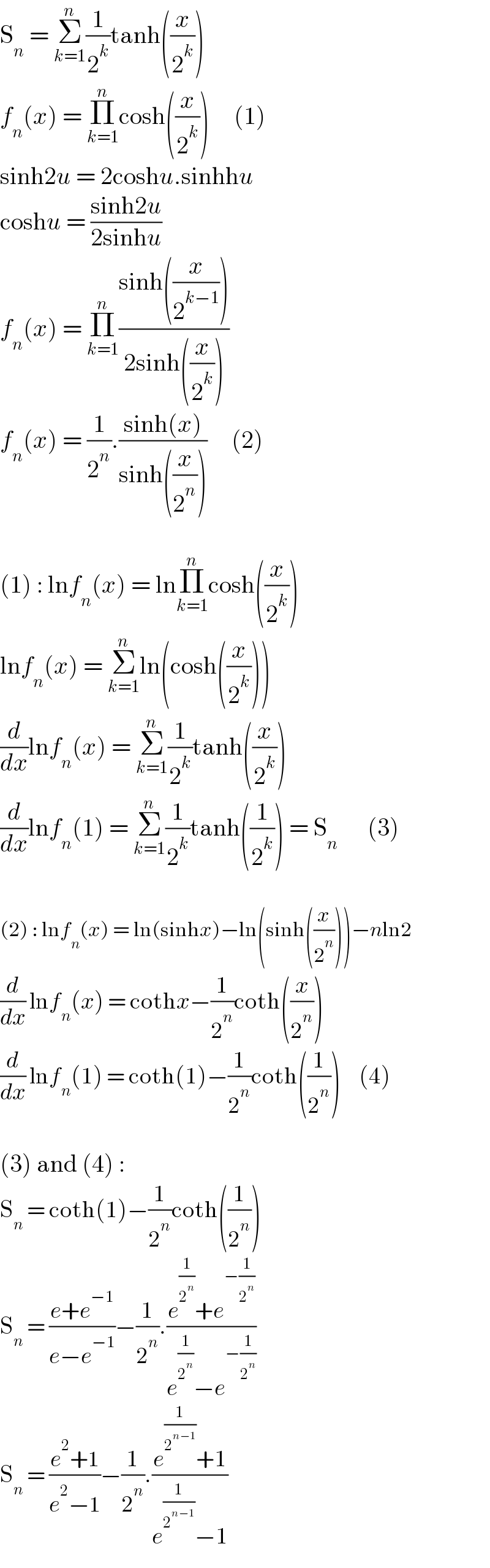 S_n  = Σ_(k=1) ^n (1/2^k )tanh((x/2^k ))  f_n (x) = Π_(k=1) ^n cosh((x/2^k ))     (1)  sinh2u = 2coshu.sinhhu  coshu = ((sinh2u)/(2sinhu))  f_n (x) = Π_(k=1) ^n ((sinh((x/2^(k−1) )))/(2sinh((x/2^k ))))  f_n (x) = (1/2^n ).((sinh(x))/(sinh((x/2^n ))))     (2)    (1) : lnf_n (x) = lnΠ_(k=1) ^n cosh((x/2^k ))  lnf_n (x) = Σ_(k=1) ^n ln(cosh((x/2^k )))  (d/dx)lnf_n (x) = Σ_(k=1) ^n (1/2^k )tanh((x/2^k ))  (d/dx)lnf_n (1) = Σ_(k=1) ^n (1/2^k )tanh((1/2^k )) = S_n       (3)    (2) : lnf_n (x) = ln(sinhx)−ln(sinh((x/2^n )))−nln2  (d/dx) lnf_n (x) = cothx−(1/2^n )coth((x/2^n ))  (d/dx) lnf_n (1) = coth(1)−(1/2^n )coth((1/2^n ))     (4)    (3) and (4) :  S_n  = coth(1)−(1/2^n )coth((1/2^n ))  S_n  = ((e+e^(−1) )/(e−e^(−1) ))−(1/2^n ).((e^(1/2^n ) +e^(−(1/2^n )) )/(e^(1/2^n ) −e^(−(1/2^n )) ))  S_n  = ((e^2 +1)/(e^2 −1))−(1/2^n ).((e^(1/2^(n−1) ) +1)/(e^(1/2^(n−1) ) −1))  