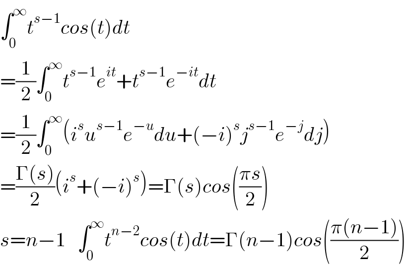∫_0 ^∞ t^(s−1) cos(t)dt  =(1/2)∫_0 ^∞ t^(s−1) e^(it) +t^(s−1) e^(−it) dt     =(1/2)∫_0 ^∞ (i^s u^(s−1) e^(−u) du+(−i)^s j^(s−1) e^(−j) dj)  =((Γ(s))/2)(i^s +(−i)^s )=Γ(s)cos(((πs)/2))  s=n−1   ∫_0 ^∞ t^(n−2) cos(t)dt=Γ(n−1)cos(((π(n−1))/2))  
