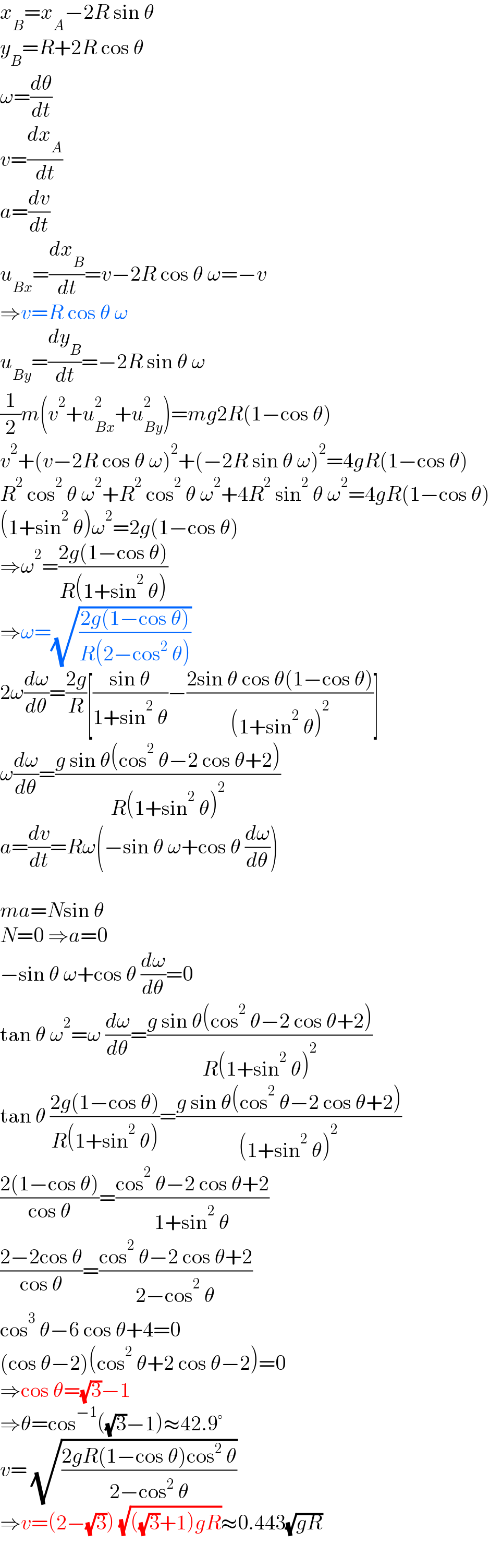 x_B =x_A −2R sin θ  y_B =R+2R cos θ  ω=(dθ/dt)  v=(dx_A /dt)  a=(dv/dt)  u_(Bx) =(dx_B /dt)=v−2R cos θ ω=−v  ⇒v=R cos θ ω  u_(By) =(dy_B /dt)=−2R sin θ ω  (1/2)m(v^2 +u_(Bx) ^2 +u_(By) ^2 )=mg2R(1−cos θ)  v^2 +(v−2R cos θ ω)^2 +(−2R sin θ ω)^2 =4gR(1−cos θ)  R^2  cos^2  θ ω^2 +R^2  cos^2  θ ω^2 +4R^2  sin^2  θ ω^2 =4gR(1−cos θ)  (1+sin^2  θ)ω^2 =2g(1−cos θ)  ⇒ω^2 =((2g(1−cos θ))/(R(1+sin^2  θ)))  ⇒ω=(√((2g(1−cos θ))/(R(2−cos^2  θ))))  2ω(dω/dθ)=((2g)/R)[((sin θ)/(1+sin^2  θ))−((2sin θ cos θ(1−cos θ))/((1+sin^2  θ)^2 ))]  ω(dω/dθ)=((g sin θ(cos^2  θ−2 cos θ+2))/(R(1+sin^2  θ)^2 ))  a=(dv/dt)=Rω(−sin θ ω+cos θ (dω/dθ))    ma=Nsin θ  N=0 ⇒a=0  −sin θ ω+cos θ (dω/dθ)=0  tan θ ω^2 =ω (dω/dθ)=((g sin θ(cos^2  θ−2 cos θ+2))/(R(1+sin^2  θ)^2 ))  tan θ ((2g(1−cos θ))/(R(1+sin^2  θ)))=((g sin θ(cos^2  θ−2 cos θ+2))/((1+sin^2  θ)^2 ))  ((2(1−cos θ))/(cos θ))=((cos^2  θ−2 cos θ+2)/(1+sin^2  θ))  ((2−2cos θ)/(cos θ))=((cos^2  θ−2 cos θ+2)/(2−cos^2  θ))  cos^3  θ−6 cos θ+4=0  (cos θ−2)(cos^2  θ+2 cos θ−2)=0  ⇒cos θ=(√3)−1  ⇒θ=cos^(−1) ((√3)−1)≈42.9°  v= (√((2gR(1−cos θ)cos^2  θ)/(2−cos^2  θ)))  ⇒v=(2−(√3)) (√(((√3)+1)gR))≈0.443(√(gR))  