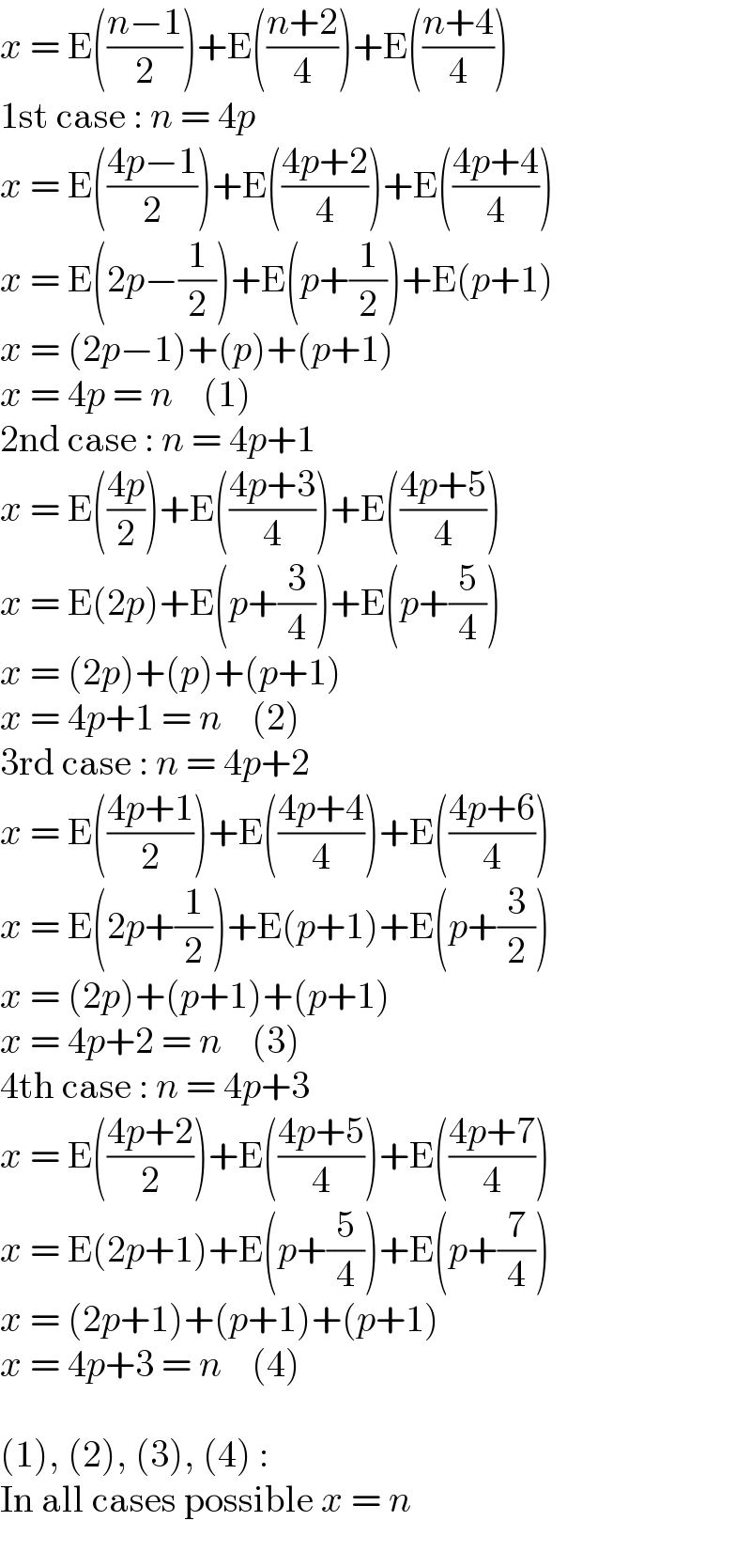 x = E(((n−1)/2))+E(((n+2)/4))+E(((n+4)/4))  1st case : n = 4p  x = E(((4p−1)/2))+E(((4p+2)/4))+E(((4p+4)/4))  x = E(2p−(1/2))+E(p+(1/2))+E(p+1)  x = (2p−1)+(p)+(p+1)  x = 4p = n    (1)  2nd case : n = 4p+1  x = E(((4p)/2))+E(((4p+3)/4))+E(((4p+5)/4))  x = E(2p)+E(p+(3/4))+E(p+(5/4))  x = (2p)+(p)+(p+1)  x = 4p+1 = n    (2)  3rd case : n = 4p+2  x = E(((4p+1)/2))+E(((4p+4)/4))+E(((4p+6)/4))  x = E(2p+(1/2))+E(p+1)+E(p+(3/2))  x = (2p)+(p+1)+(p+1)  x = 4p+2 = n    (3)  4th case : n = 4p+3  x = E(((4p+2)/2))+E(((4p+5)/4))+E(((4p+7)/4))  x = E(2p+1)+E(p+(5/4))+E(p+(7/4))  x = (2p+1)+(p+1)+(p+1)  x = 4p+3 = n    (4)    (1), (2), (3), (4) :  In all cases possible x = n  
