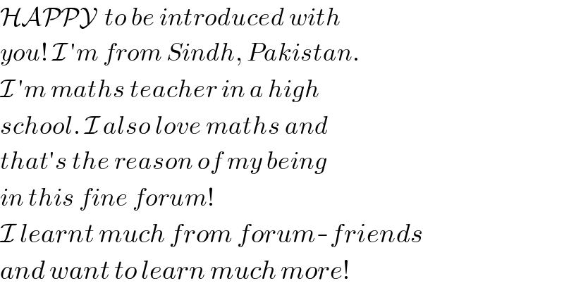 HAPPY  to be introduced with  you! I ′m from Sindh, Pakistan.  I ′m maths teacher in a high  school. I also love maths and  that′s the reason of my being  in this fine forum!  I learnt much from forum-friends  and want to learn much more!  