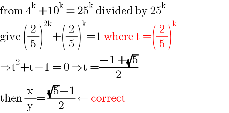 from 4^k  +10^k  = 25^k  divided by 25^k   give ((2/5))^(2k) +((2/5))^k =1 where t =((2/5))^k   ⇒t^2 +t−1 = 0 ⇒t =((−1 +(√5))/2)  then (x/y)= (((√5)−1)/2) ← correct   