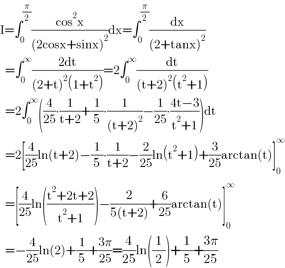 I=∫_0 ^(π/2) ((cos^2 x)/((2cosx+sinx)^2 ))dx=∫_0 ^(π/2) (dx/((2+tanx)^2 ))    =∫_0 ^∞ ((2dt)/((2+t)^2 (1+t^2 )))=2∫_0 ^∞ (dt/((t+2)^2 (t^2 +1)))    =2∫_0 ^∞ ((4/(25))∙(1/(t+2))+(1/5)∙(1/((t+2)^2 ))−(1/(25))∙((4t−3)/(t^2 +1)))dt    =2[(4/(25))ln(t+2)−(1/5)∙(1/(t+2))−(2/(25))ln(t^2 +1)+(3/(25))arctan(t)]_0 ^∞     =[(4/(25))ln(((t^2 +2t+2)/(t^2 +1)))−(2/(5(t+2)))+(6/(25))arctan(t)]_0 ^∞     =−(4/(25))ln(2)+(1/5)+((3π)/(25))=(4/(25))ln((1/2))+(1/5)+((3π)/(25))  