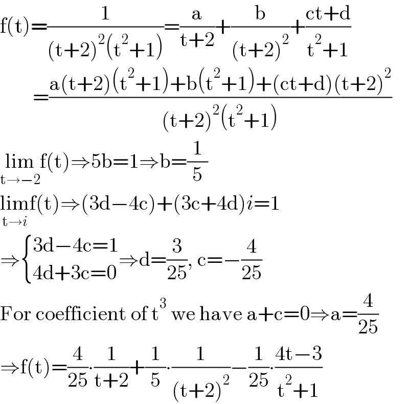 f(t)=(1/((t+2)^2 (t^2 +1)))=(a/(t+2))+(b/((t+2)^2 ))+((ct+d)/(t^2 +1))          =((a(t+2)(t^2 +1)+b(t^2 +1)+(ct+d)(t+2)^2 )/((t+2)^2 (t^2 +1)))  lim_(t→−2) f(t)⇒5b=1⇒b=(1/5)  lim_(t→i) f(t)⇒(3d−4c)+(3c+4d)i=1  ⇒ { ((3d−4c=1)),((4d+3c=0)) :}⇒d=(3/(25)), c=−(4/(25))  For coefficient of t^3  we have a+c=0⇒a=(4/(25))  ⇒f(t)=(4/(25))∙(1/(t+2))+(1/5)∙(1/((t+2)^2 ))−(1/(25))∙((4t−3)/(t^2 +1))  