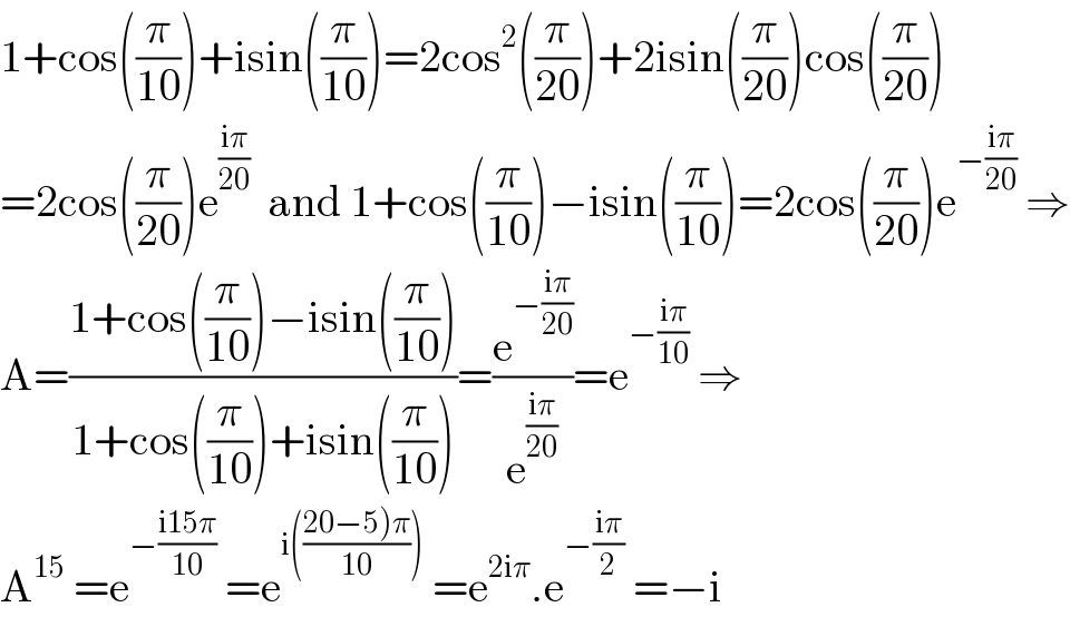 1+cos((π/(10)))+isin((π/(10)))=2cos^2 ((π/(20)))+2isin((π/(20)))cos((π/(20)))  =2cos((π/(20)))e^((iπ)/(20))   and 1+cos((π/(10)))−isin((π/(10)))=2cos((π/(20)))e^(−((iπ)/(20)))  ⇒  A=((1+cos((π/(10)))−isin((π/(10))))/(1+cos((π/(10)))+isin((π/(10)))))=(e^(−((iπ)/(20))) /e^((iπ)/(20)) )=e^(−((iπ)/(10)))  ⇒  A^(15)  =e^(−((i15π)/(10)))  =e^(i(((20−5)π)/(10))))  =e^(2iπ) .e^(−((iπ)/2))  =−i  