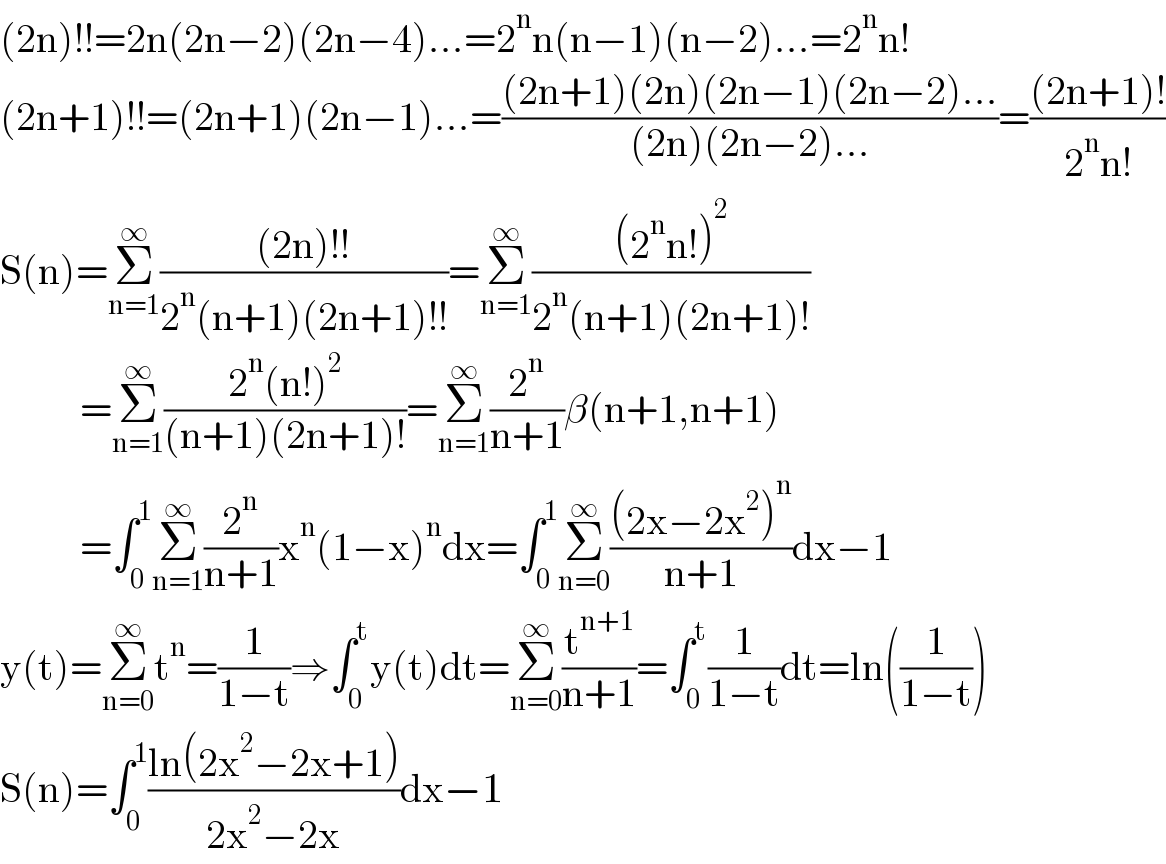 (2n)!!=2n(2n−2)(2n−4)...=2^n n(n−1)(n−2)...=2^n n!  (2n+1)!!=(2n+1)(2n−1)...=(((2n+1)(2n)(2n−1)(2n−2)...)/((2n)(2n−2)...))=(((2n+1)!)/(2^n n!))  S(n)=Σ_(n=1) ^∞ (((2n)!!)/(2^n (n+1)(2n+1)!!))=Σ_(n=1) ^∞ (((2^n n!)^2 )/(2^n (n+1)(2n+1)!))            =Σ_(n=1) ^∞ ((2^n (n!)^2 )/((n+1)(2n+1)!))=Σ_(n=1) ^∞ (2^n /(n+1))β(n+1,n+1)            =∫_0 ^1 Σ_(n=1) ^∞ (2^n /(n+1))x^n (1−x)^n dx=∫_0 ^1 Σ_(n=0) ^∞ (((2x−2x^2 )^n )/(n+1))dx−1  y(t)=Σ_(n=0) ^∞ t^n =(1/(1−t))⇒∫_0 ^t y(t)dt=Σ_(n=0) ^∞ (t^(n+1) /(n+1))=∫_0 ^t (1/(1−t))dt=ln((1/(1−t)))  S(n)=∫_0 ^1 ((ln(2x^2 −2x+1))/(2x^2 −2x))dx−1  