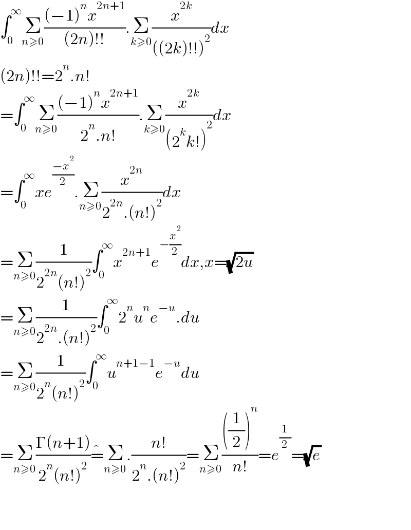 ∫_0 ^∞ Σ_(n≥0) (((−1)^n x^(2n+1) )/((2n)!!)).Σ_(k≥0) (x^(2k) /(((2k)!!)^2 ))dx  (2n)!!=2^n .n!  =∫_0 ^∞ Σ_(n≥0) (((−1)^n x^(2n+1) )/(2^n .n!)).Σ_(k≥0) (x^(2k) /((2^k k!)^2 ))dx  =∫_0 ^∞ xe^((−x^2 )/2) .Σ_(n≥0) (x^(2n) /(2^(2n) .(n!)^2 ))dx  =Σ_(n≥0) (1/(2^(2n) (n!)^2 ))∫_0 ^∞ x^(2n+1) e^(−(x^2 /2)) dx,x=(√(2u))  =Σ_(n≥0) (1/(2^(2n) .(n!)^2 ))∫_0 ^∞ 2^n u^n e^(−u) .du  =Σ_(n≥0) (1/(2^n (n!)^2 ))∫_0 ^∞ u^(n+1−1) e^(−u) du  =Σ_(n≥0) ((Γ(n+1))/(2^n (n!)^2 ))=^� Σ_(n≥0) .((n!)/(2^n .(n!)^2 ))=Σ_(n≥0) ((((1/2))^n )/(n!))=e^(1/2) =(√e)      