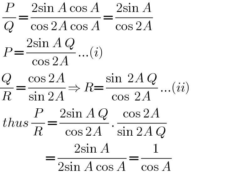  (P/Q) = ((2sin A cos A)/(cos 2A cos A)) = ((2sin A)/(cos 2A))   P = ((2sin A Q)/(cos 2A)) ...(i)  (Q/R) = ((cos 2A)/(sin 2A)) ⇒ R= ((sin  2A Q)/(cos  2A)) ...(ii)   thus (P/R) = ((2sin A Q)/(cos 2A)) . ((cos 2A)/(sin 2A Q))                    = ((2sin A)/(2sin A cos A)) = (1/(cos A))  