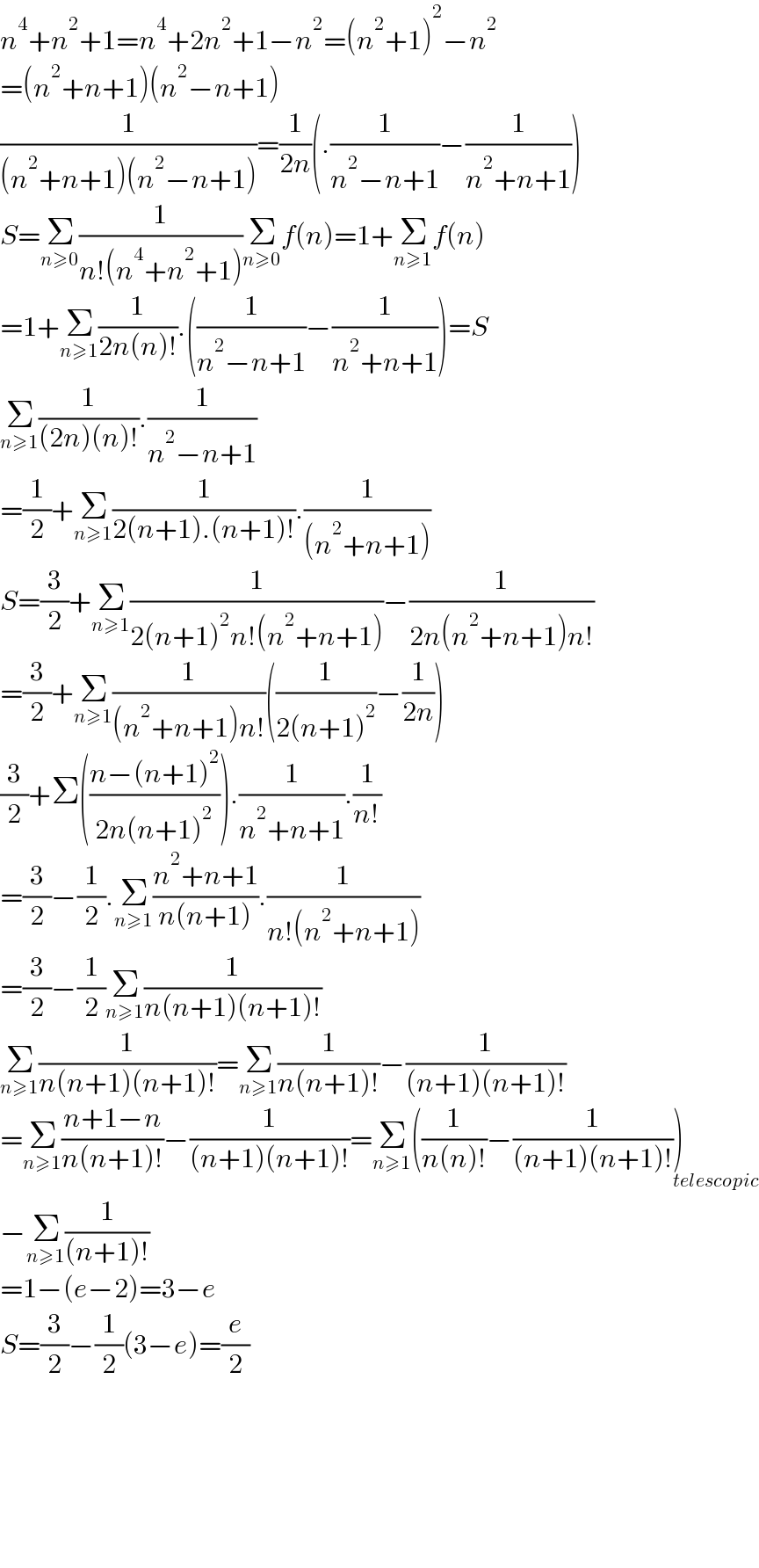 n^4 +n^2 +1=n^4 +2n^2 +1−n^2 =(n^2 +1)^2 −n^2   =(n^2 +n+1)(n^2 −n+1)  (1/((n^2 +n+1)(n^2 −n+1)))=(1/(2n))(.(1/(n^2 −n+1))−(1/(n^2 +n+1)))  S=Σ_(n≥0) (1/(n!(n^4 +n^2 +1)))Σ_(n≥0) f(n)=1+Σ_(n≥1) f(n)  =1+Σ_(n≥1) (1/(2n(n)!)).((1/(n^2 −n+1))−(1/(n^2 +n+1)))=S  Σ_(n≥1) (1/((2n)(n)!)).(1/(n^2 −n+1))  =(1/2)+Σ_(n≥1) (1/(2(n+1).(n+1)!)).(1/((n^2 +n+1)))  S=(3/2)+Σ_(n≥1) (1/(2(n+1)^2 n!(n^2 +n+1)))−(1/(2n(n^2 +n+1)n!))  =(3/2)+Σ_(n≥1) (1/((n^2 +n+1)n!))((1/(2(n+1)^2 ))−(1/(2n)))  (3/2)+Σ(((n−(n+1)^2 )/(2n(n+1)^2 ))).(1/(n^2 +n+1)).(1/(n!))  =(3/2)−(1/2).Σ_(n≥1) ((n^2 +n+1)/(n(n+1))).(1/(n!(n^2 +n+1)))  =(3/2)−(1/2)Σ_(n≥1) (1/(n(n+1)(n+1)!))  Σ_(n≥1) (1/(n(n+1)(n+1)!))=Σ_(n≥1) (1/(n(n+1)!))−(1/((n+1)(n+1)!))  =Σ_(n≥1) ((n+1−n)/(n(n+1)!))−(1/((n+1)(n+1)!))=Σ_(n≥1) ((1/(n(n)!))−(1/((n+1)(n+1)!)))_(telescopic)   −Σ_(n≥1) (1/((n+1)!))  =1−(e−2)=3−e  S=(3/2)−(1/2)(3−e)=(e/2)            