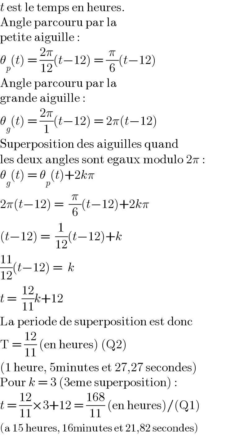 t est le temps en heures.  Angle parcouru par la  petite aiguille :  θ_p (t) = ((2π)/(12))(t−12) = (π/6)(t−12)  Angle parcouru par la  grande aiguille :  θ_g (t) = ((2π)/1)(t−12) = 2π(t−12)  Superposition des aiguilles quand  les deux angles sont egaux modulo 2π :  θ_g (t) = θ_p (t)+2kπ  2π(t−12) =  (π/6)(t−12)+2kπ  (t−12) =  (1/(12))(t−12)+k  ((11)/(12))(t−12) =  k  t =  ((12)/(11))k+12  La periode de superposition est donc  T = ((12)/(11)) (en heures) (Q2)  (1 heure, 5minutes et 27,27 secondes)  Pour k = 3 (3eme superposition) :  t = ((12)/(11))×3+12 = ((168)/(11)) (en heures)/(Q1)  (a 15 heures, 16minutes et 21,82 secondes)  