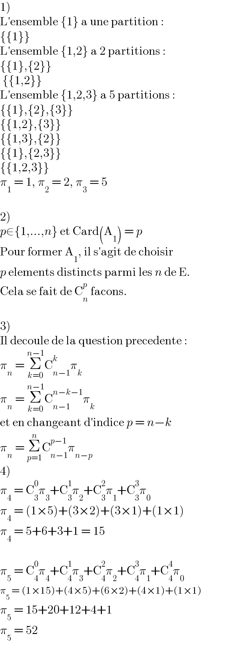 1)  L′ensemble {1} a une partition :  {{1}}  L′ensemble {1,2} a 2 partitions :  {{1},{2}}   {{1,2}}  L′ensemble {1,2,3} a 5 partitions :  {{1},{2},{3}}  {{1,2},{3}}  {{1,3},{2}}  {{1},{2,3}}  {{1,2,3}}  π_1  = 1, π_2  = 2, π_3  = 5    2)  p∈{1,...,n} et Card(A_1 ) = p  Pour former A_1 , il s′agit de choisir  p elements distincts parmi les n de E.  Cela se fait de C_n ^p  facons.    3)  Il decoule de la question precedente :   π_n  = Σ_(k=0) ^(n−1) C_(n−1) ^k π_k   π_n  = Σ_(k=0) ^(n−1) C_(n−1) ^(n−k−1) π_k   et en changeant d′indice p = n−k  π_n  = Σ_(p=1) ^n C_(n−1) ^(p−1) π_(n−p)   4)  π_4  = C_3 ^0 π_3 +C_3 ^1 π_2 +C_3 ^2 π_1 +C_3 ^3 π_0   π_4  = (1×5)+(3×2)+(3×1)+(1×1)  π_4  = 5+6+3+1 = 15    π_5  = C_4 ^0 π_4 +C_4 ^1 π_3 +C_4 ^2 π_2 +C_4 ^3 π_1 +C_4 ^4 π_0   π_5  = (1×15)+(4×5)+(6×2)+(4×1)+(1×1)  π_5  = 15+20+12+4+1  π_5  = 52  